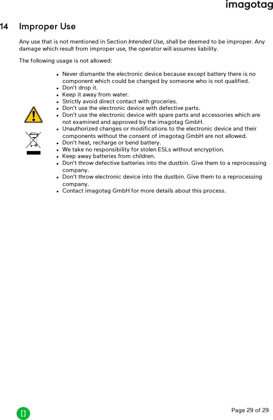 Page 29 of 2914 Improper UseAny use that is not mentioned in Section Intended Use, shall be deemed to be improper. Anydamage which result from improper use, the operator will assumes liability.The following usage is not allowed:lNever dismantle the electronic device because except battery there is nocomponent which could be changed by someone who is not qualified.lDon&apos;t drop it.lKeep it away from water.lStrictly avoid direct contact with groceries.lDon’t use the electronic device with defective parts.lDon’t use the electronic device with spare parts and accessories which arenot examined and approved by the imagotag GmbH.lUnauthorized changes or modifications to the electronic device and theircomponents without the consent of imagotag GmbH are not allowed.lDon&apos;t heat, recharge or bend battery.lWe take no responsibility for stolen ESLs without encryption.lKeep away batteries from children.lDon&apos;t throw defective batteries into the dustbin. Give them to a reprocessingcompany.lDon&apos;t throw electronic device into the dustbin. Give them to a reprocessingcompany.lContact imagotag GmbH for more details about this process.