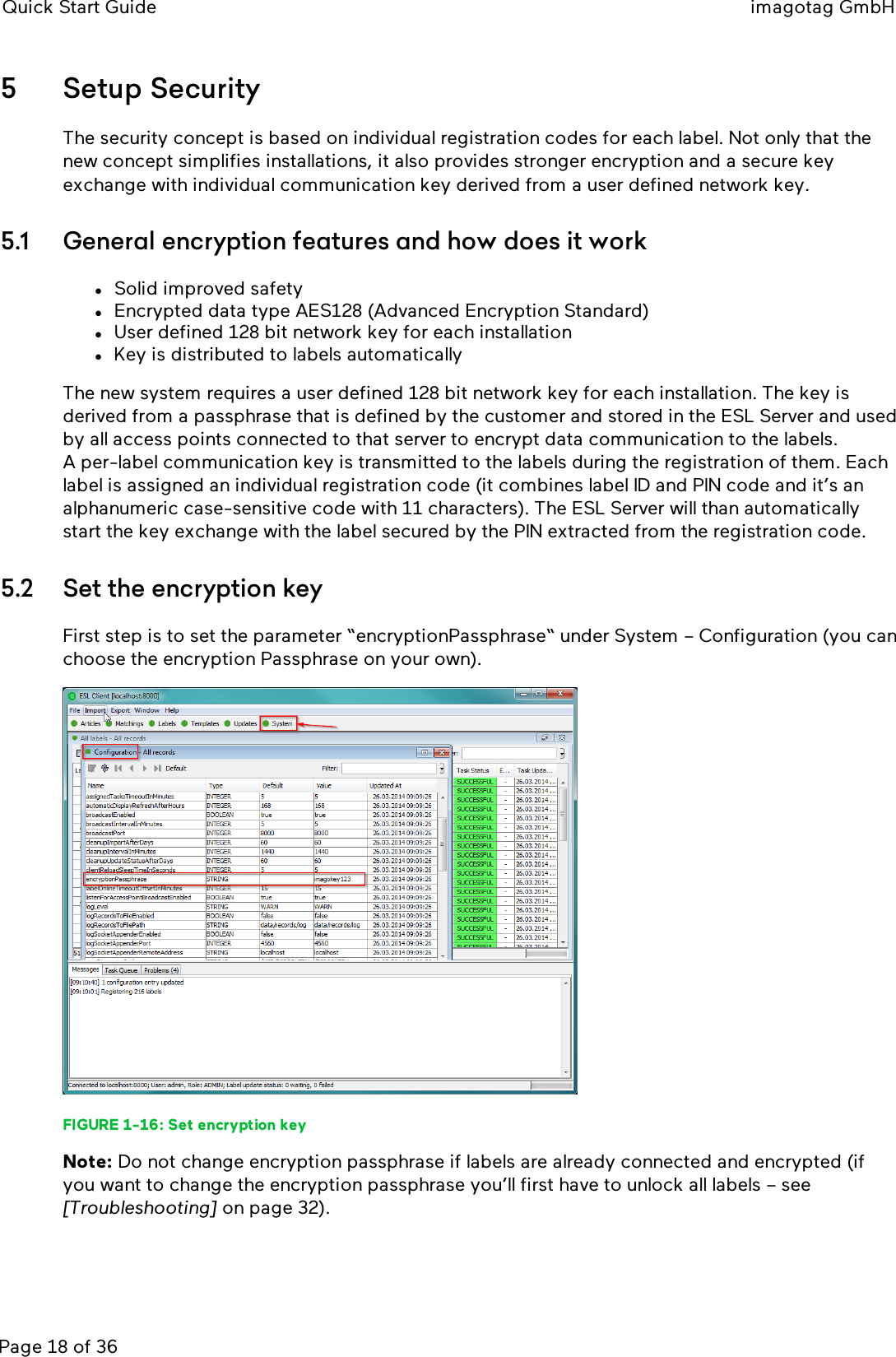 Quick Start Guide imagotag GmbHPage 18 of 365 Setup SecurityThe security concept is based on individual registration codes for each label. Not only that thenew concept simplifies installations, it also provides stronger encryption and a secure keyexchange with individual communication key derived from a user defined network key.5.1 General encryption features and how does it worklSolid improved safetylEncrypted data type AES128 (Advanced Encryption Standard)lUser defined 128 bit network key for each installationlKey is distributed to labels automaticallyThe new system requires a user defined 128 bit network key for each installation. The key isderived from a passphrase that is defined by the customer and stored in the ESLServer and usedby all access points connected to that server to encrypt data communication to the labels.A per-label communication key is transmitted to the labels during the registration of them. Eachlabel is assigned an individual registration code (it combines label ID and PIN code and it’s analphanumeric case-sensitive code with 11 characters). The ESLServer will than automaticallystart the key exchange with the label secured by the PIN extracted from the registration code.5.2 Set the encryption keyFirst step is to set the parameter “encryptionPassphrase“ under System – Configuration (you canchoose the encryption Passphrase on your own).FIGURE 1-16: Set encryption keyNote: Do not change encryption passphrase if labels are already connected and encrypted (ifyou want to change the encryption passphrase you’ll first have to unlock all labels – see[Troubleshooting] on page 32).