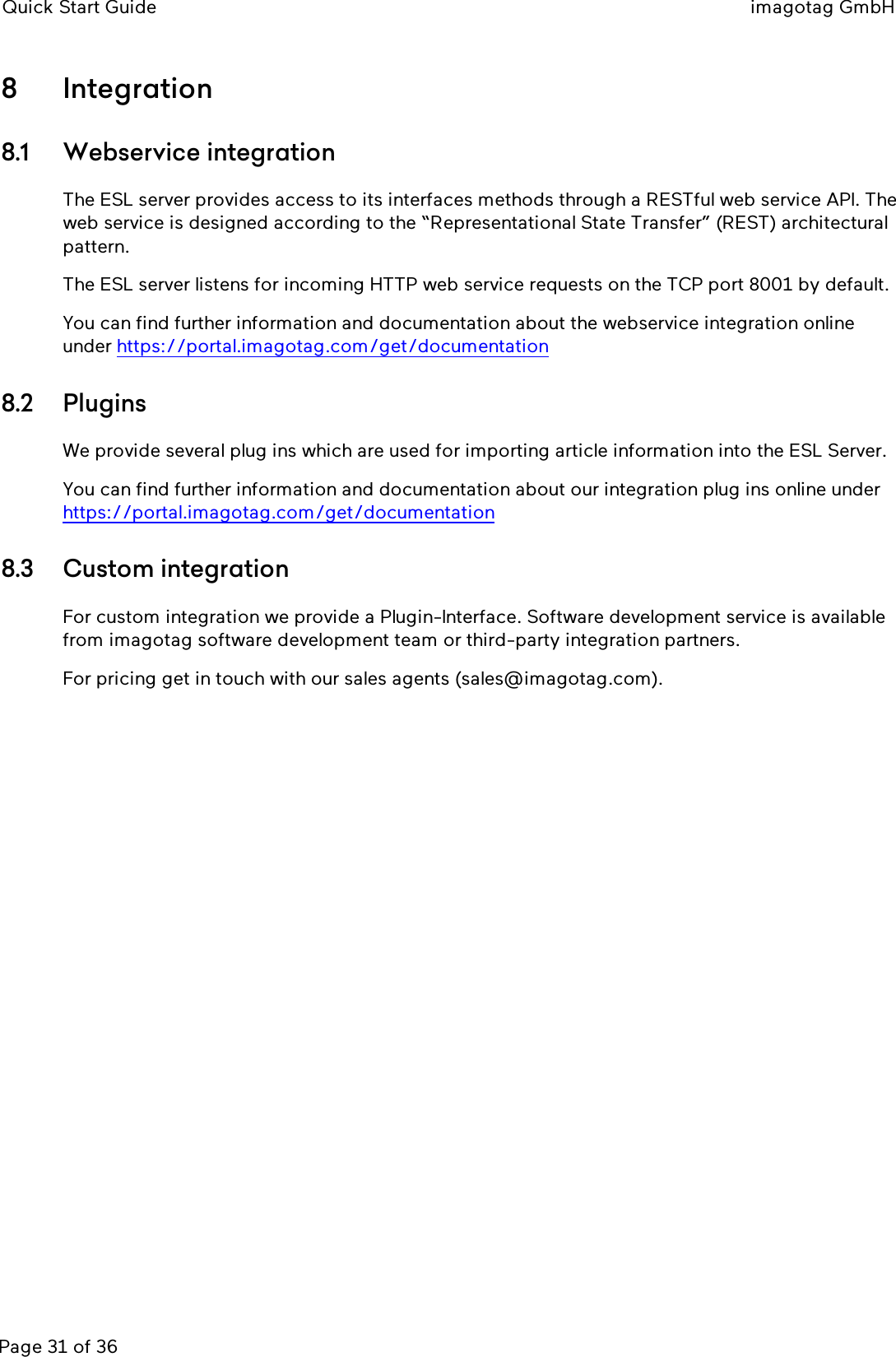 Quick Start Guide imagotag GmbHPage 31 of 368 Integration8.1 Webservice integrationThe ESL server provides access to its interfaces methods through a RESTful web service API. Theweb service is designed according to the “Representational State Transfer” (REST) architecturalpattern.The ESL server listens for incoming HTTP web service requests on the TCP port 8001 by default.You can find further information and documentation about the webservice integration onlineunder https://portal.imagotag.com/get/documentation8.2 PluginsWe provide several plug ins which are used for importing article information into the ESL Server.You can find further information and documentation about our integration plug ins online underhttps://portal.imagotag.com/get/documentation8.3 Custom integrationFor custom integration we provide a Plugin-Interface. Software development service is availablefrom imagotag software development team or third-party integration partners.For pricing get in touch with our sales agents (sales@imagotag.com).