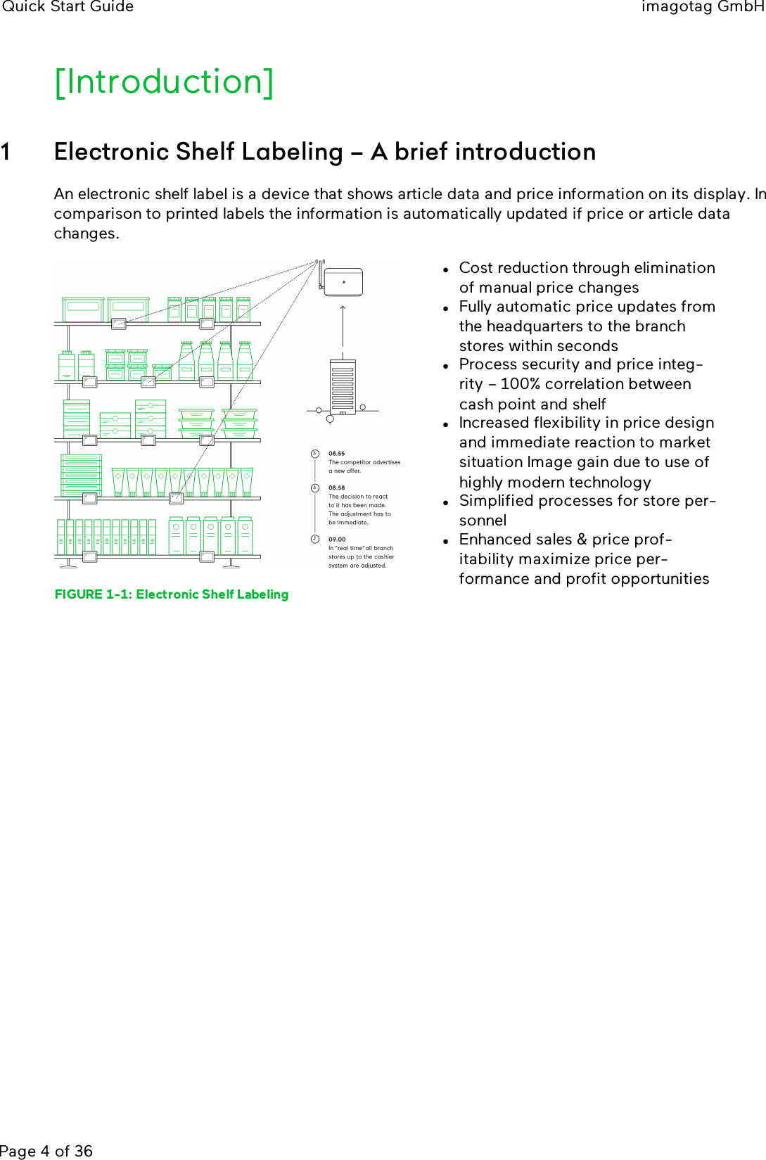 Quick Start Guide imagotag GmbHPage 4 of 36[Introduction]1 Electronic Shelf Labeling – A brief introductionAn electronic shelf label is a device that shows article data and price information on its display. Incomparison to printed labels the information is automatically updated if price or article datachanges.FIGURE 1-1: Electronic Shelf LabelinglCost reduction through eliminationof manual price changeslFully automatic price updates fromthe headquarters to the branchstores within secondslProcess security and price integ-rity – 100% correlation betweencash point and shelflIncreased flexibility in price designand immediate reaction to marketsituation Image gain due to use ofhighly modern technologylSimplified processes for store per-sonnellEnhanced sales &amp; price prof-itability maximize price per-formance and profit opportunities