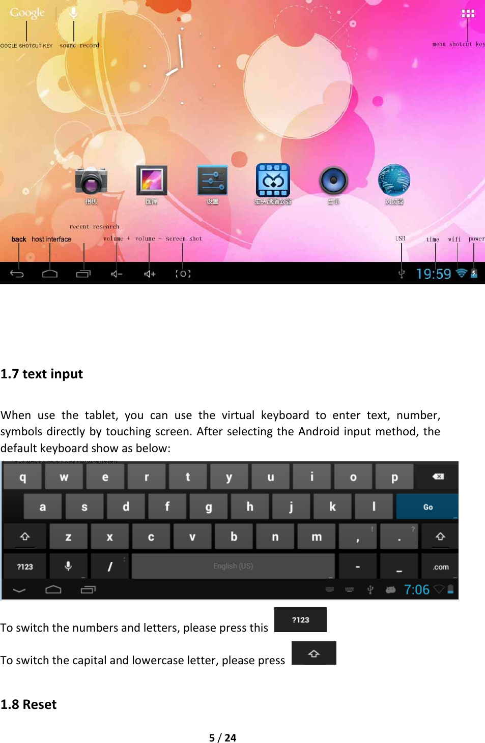 5/241.7textinputWhenusethetablet,youcanusethevirtualkeyboardtoentertext,number,symbolsdirectlybytouchingscreen.AfterselectingtheAndroidinputmethod,thedefaultkeyboardshowasbelow:Toswitchthenumbersandletters,pleasepressthis Toswitchthecapitalandlowercaseletter,pleasepress 1.8Reset
