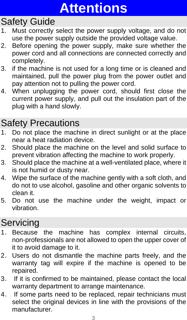 3  Attentions Safety Guide 1.  Must correctly select the power supply voltage, and do not use the power supply outside the provided voltage value.  2.  Before opening the power supply, make sure whether the power cord and all connections are connected correctly and completely.  3.  if the machine is not used for a long time or is cleaned and maintained, pull the power plug from the power outlet and pay attention not to pulling the power cord.  4.  When unplugging the power cord, should first close the current power supply, and pull out the insulation part of the plug with a hand slowly.  Safety Precautions 1.  Do not place the machine in direct sunlight or at the place near a heat radiation device.  2.  Should place the machine on the level and solid surface to prevent vibration affecting the machine to work properly.  3.  Should place the machine at a well-ventilated place, where it is not humid or dusty near.  4.  Wipe the surface of the machine gently with a soft cloth, and do not to use alcohol, gasoline and other organic solvents to clean it.  5.  Do not use the machine under the weight, impact or vibration.  Servicing 1． Because the machine has complex internal circuits, non-professionals are not allowed to open the upper cover of it to avoid damage to it.  2． Users do not dismantle the machine parts freely, and the warranty tag will expire if the machine is opened to be repaired.  3．  If it is confirmed to be maintained, please contact the local warranty department to arrange maintenance.  4．  If some parts need to be replaced, repair technicians must select the original devices in line with the provisions of the manufacturer.  