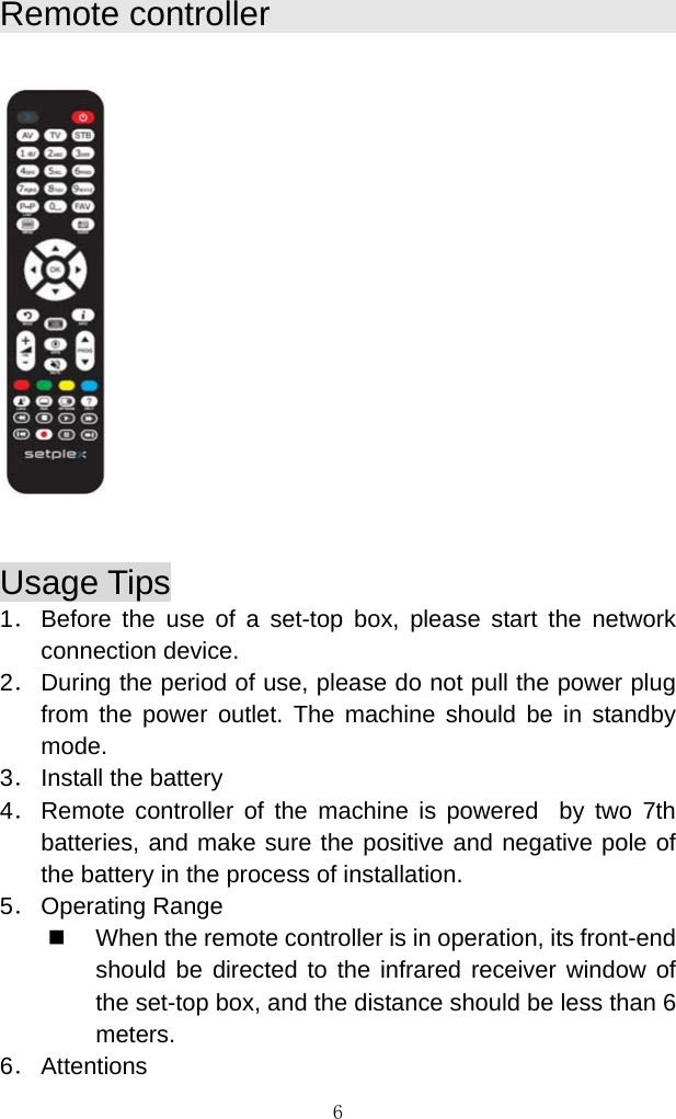 6   Remote controller           Usage Tips                                                      1． Before the use of a set-top box, please start the network connection device.  2． During the period of use, please do not pull the power plug from the power outlet. The machine should be in standby mode.  3． Install the battery  4． Remote controller of the machine is powered  by two 7th batteries, and make sure the positive and negative pole of the battery in the process of installation.  5． Operating Range   When the remote controller is in operation, its front-end should be directed to the infrared receiver window of the set-top box, and the distance should be less than 6 meters. 6． Attentions 