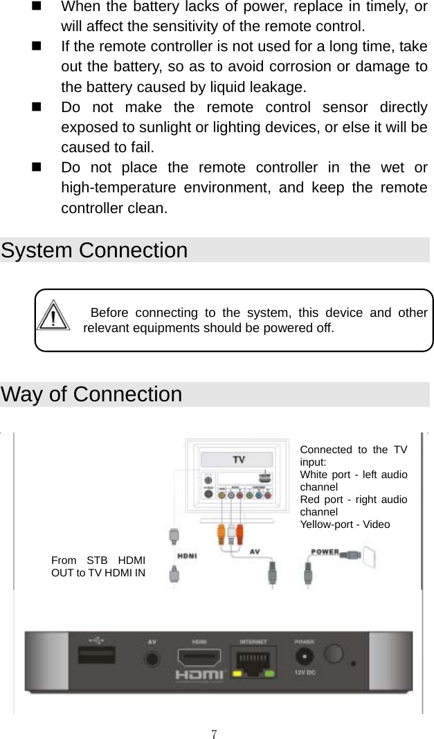 7   When the battery lacks of power, replace in timely, or will affect the sensitivity of the remote control.    If the remote controller is not used for a long time, take out the battery, so as to avoid corrosion or damage to the battery caused by liquid leakage.    Do not make the remote control sensor directly exposed to sunlight or lighting devices, or else it will be caused to fail.    Do not place the remote controller in the wet or high-temperature environment, and keep the remote controller clean.  System Connection      Before connecting to the system, this device and other relevant equipments should be powered off.   Way of Connection    Connected to the TV input:  White port - left audio channel Red port - right audio channel Yellow-port - Video From STB HDMI OUT to TV HDMI IN 