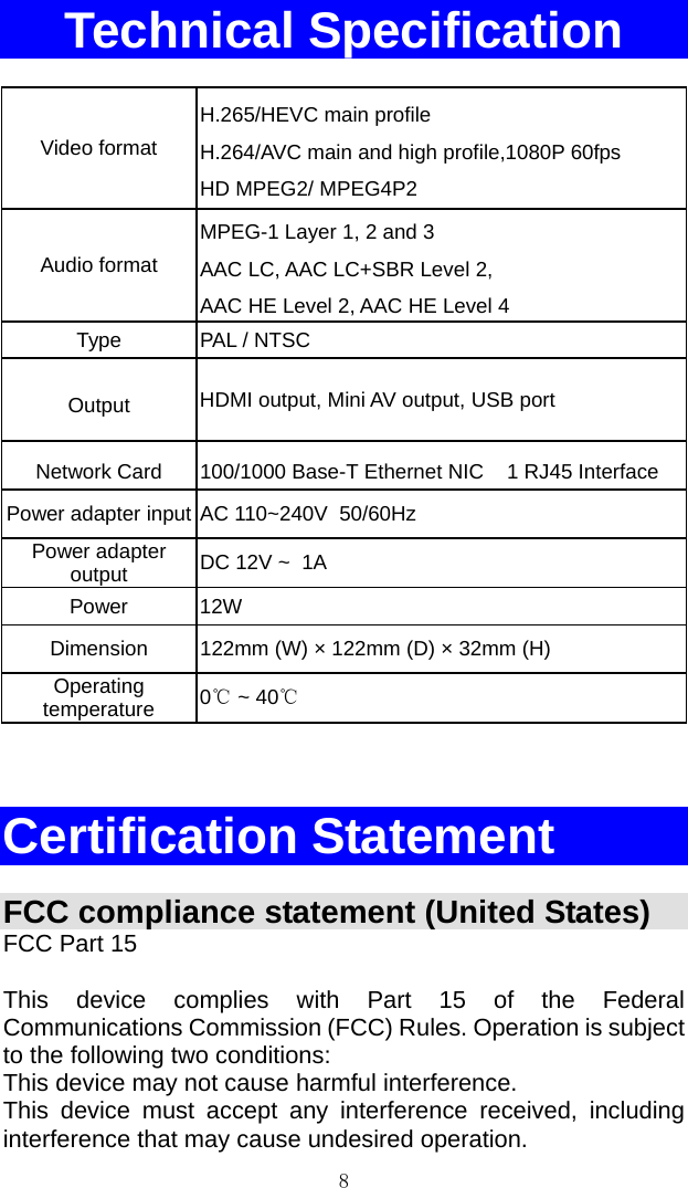 8 Technical Specification  Video format H.265/HEVC main profile H.264/AVC main and high profile,1080P 60fps HD MPEG2/ MPEG4P2 Audio format MPEG-1 Layer 1, 2 and 3  AAC LC, AAC LC+SBR Level 2,  AAC HE Level 2, AAC HE Level 4 Type   PAL / NTSC   Output  HDMI output, Mini AV output, USB port Network Card  100/1000 Base-T Ethernet NIC    1 RJ45 Interface Power adapter input AC 110~240V  50/60Hz Power adapter output   DC 12V ~  1A  Power 12W Dimension  122mm (W) × 122mm (D) × 32mm (H) Operating temperature  0℃ ~ 40℃    Certification Statement  FCC compliance statement (United States) FCC Part 15  This device complies with Part 15 of the Federal Communications Commission (FCC) Rules. Operation is subject to the following two conditions:  This device may not cause harmful interference. This device must accept any interference received, including interference that may cause undesired operation. 
