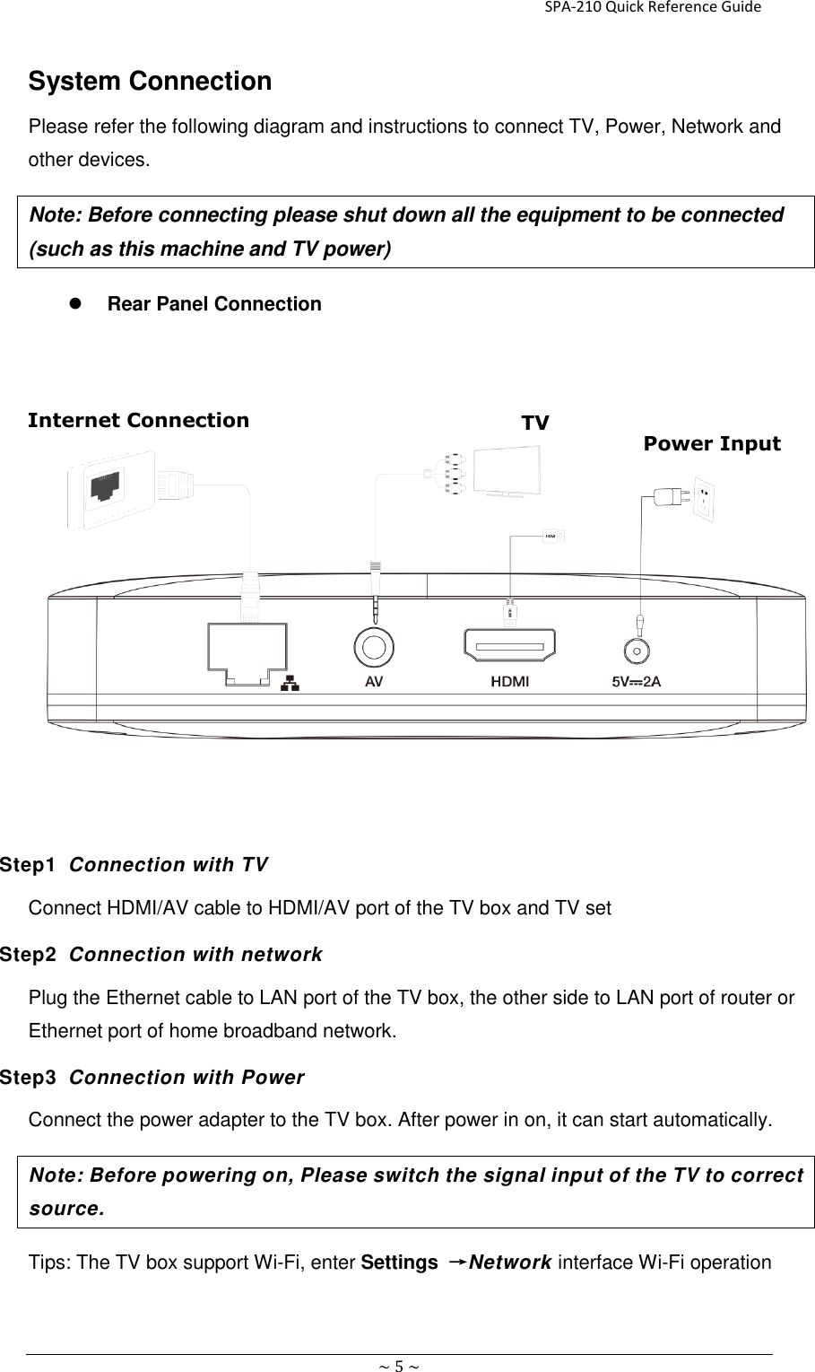                                                                     SPA-210 Quick Reference Guide   ~ 5 ~ System Connection Please refer the following diagram and instructions to connect TV, Power, Network and other devices. Note: Before connecting please shut down all the equipment to be connected (such as this machine and TV power)    Rear Panel Connection           Step1  Connection with TV Connect HDMI/AV cable to HDMI/AV port of the TV box and TV set Step2  Connection with network Plug the Ethernet cable to LAN port of the TV box, the other side to LAN port of router or Ethernet port of home broadband network.   Step3  Connection with Power Connect the power adapter to the TV box. After power in on, it can start automatically. Note: Before powering on, Please switch the signal input of the TV to correct source. Tips: The TV box support Wi-Fi, enter Settings  →Network interface Wi-Fi operation    TV Power Input Internet Connection 