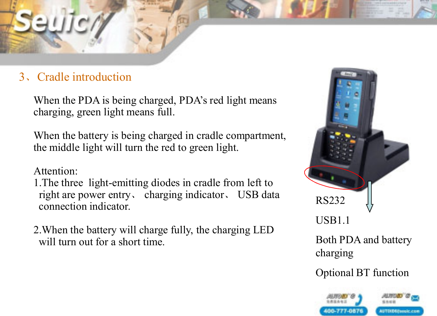 3、Cradle introductionWhen the PDA is being charged, PDA&rsquo;s red light meanscharging, green light means full. When the battery is being charged in cradle compartment,the middle light will turn the red to green light.Attention:1.The three  light-emitting diodes in cradle from left toright are power entry、charging indicator、USB dataconnection indicator.    2.When the battery will charge fully, the charging LEDwill turn out for a short time.RS232USB1.1Both PDA and battery chargingOptional BT function