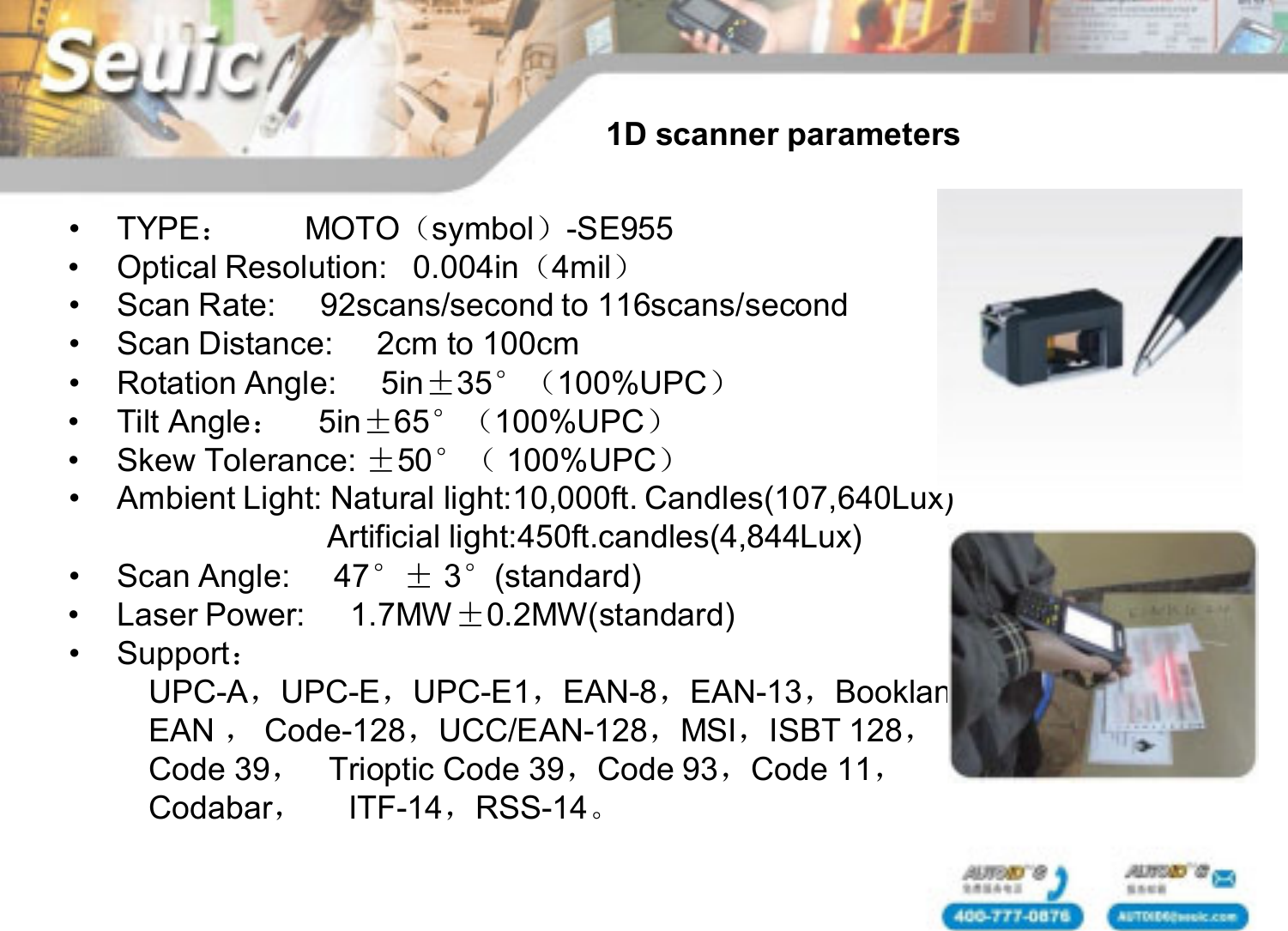 &bull; TYPE：MOTO（symbol）-SE955&bull; Optical Resolution:   0.004in（4mil）&bull; Scan Rate:     92scans/second to 116scans/second&bull; Scan Distance:     2cm to 100cm&bull; Rotation Angle:     5in&plusmn;35&deg;（100%UPC）&bull; Tilt Angle：5in&plusmn;65&deg;（100%UPC）&bull; Skew Tolerance: &plusmn;50&deg;（ 100%UPC）&bull; Ambient Light: Natural light:10,000ft. Candles(107,640Lux)Artificial light:450ft.candles(4,844Lux)&bull; Scan Angle:     47&deg;&plusmn; 3&deg;(standard)&bull; Laser Power:     1.7MW&plusmn;0.2MW(standard)&bull; Support：UPC-A，UPC-E，UPC-E1，EAN-8，EAN-13，BooklandEAN ，Code-128，UCC/EAN-128，MSI，ISBT 128，Code 39，Trioptic Code 39，Code 93，Code 11，Codabar，ITF-14，RSS-14。1D scanner parameters