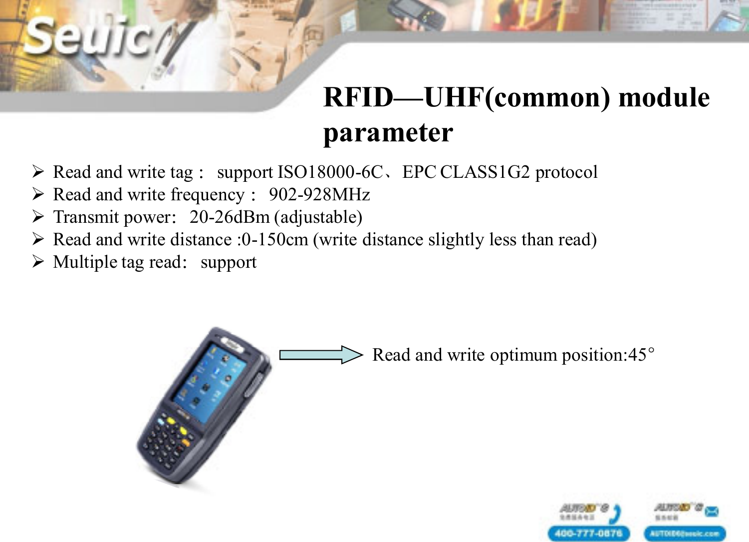Read and write tag ：support ISO18000-6C、EPC CLASS1G2 protocolRead and write frequency ：902-928MHzTransmit power：20-26dBm (adjustable)Read and write distance :0-150cm (write distance slightly less than read)Multiple tag read：supportRFID&mdash;UHF(common) module parameterRead and write optimum position:45&deg;