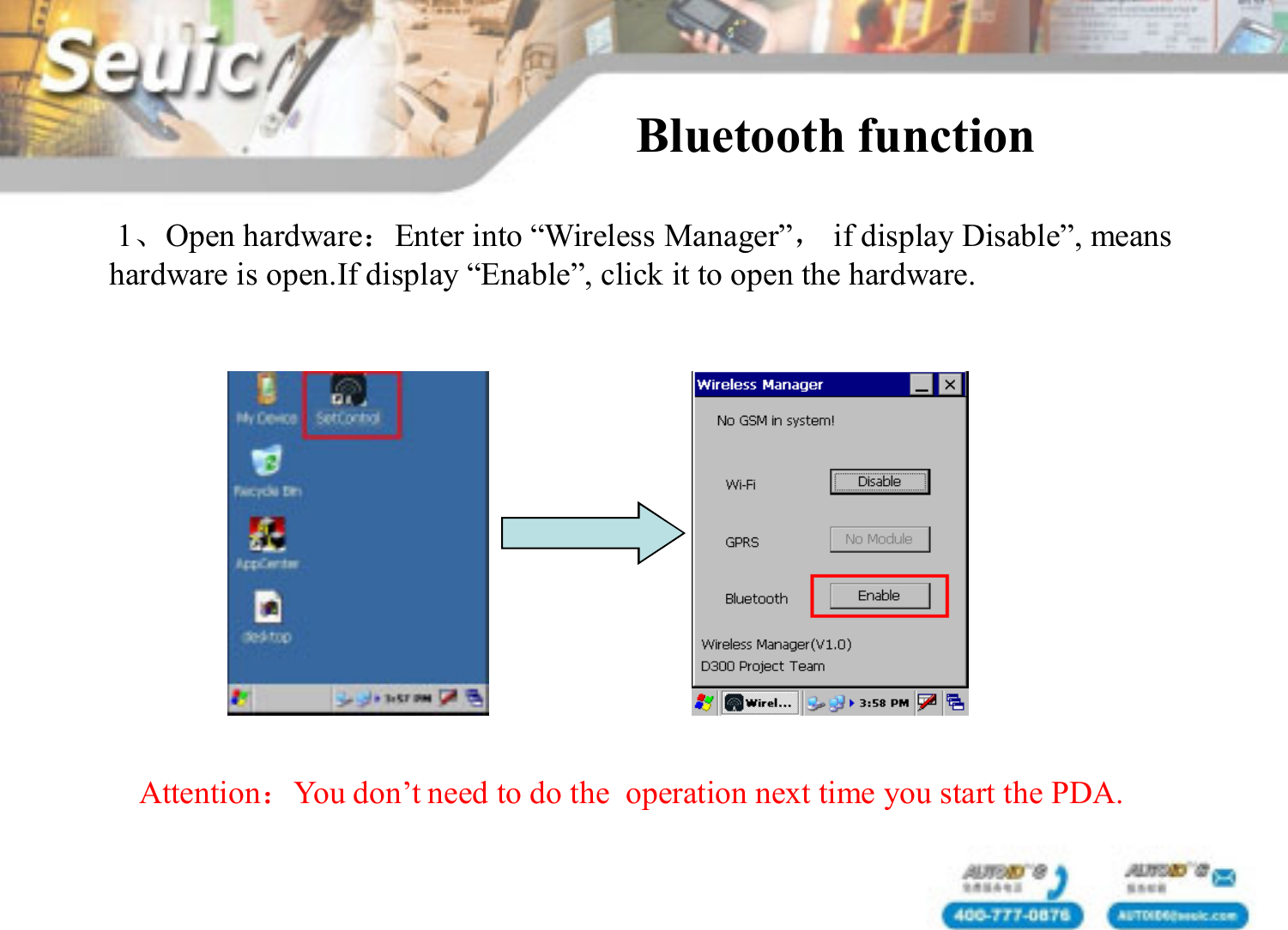 1、Open hardware：Enter into &ldquo;Wireless Manager&rdquo;，if display Disable&rdquo;, means hardware is open.If display &ldquo;Enable&rdquo;, click it to open the hardware. Bluetooth function Attention：You don&rsquo;t need to do the  operation next time you start the PDA.