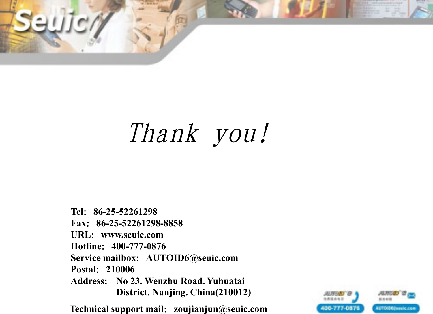 Technical support mail：zoujianjun@seuic.comTel：86-25-52261298Fax：86-25-52261298-8858URL：www.seuic.comHotline：400-777-0876Service mailbox：AUTOID6@seuic.comPostal：210006Address：No 23. Wenzhu Road. YuhuataiDistrict. Nanjing. China(210012)Thank you!