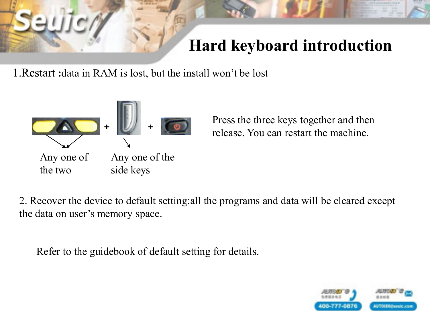 1.Restart :data in RAM is lost, but the install won&rsquo;t be lostAny one of the two+ +Any one of the side keysPress the three keys together and then release. You can restart the machine.Hard keyboard introduction 2. Recover the device to default setting:all the programs and data will be cleared except the data on user&rsquo;s memory space.Refer to the guidebook of default setting for details.