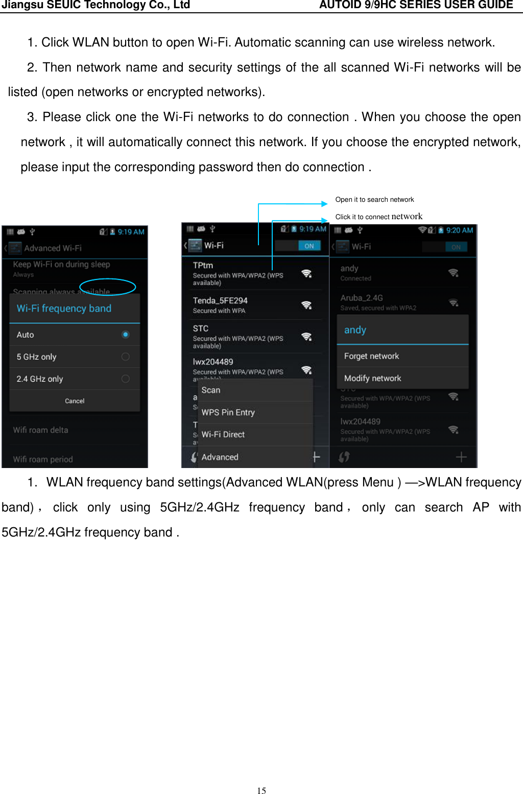 Jiangsu SEUIC Technology Co., Ltd                                              AUTOID 9/9HC SERIES USER GUIDE 15 1. Click WLAN button to open Wi-Fi. Automatic scanning can use wireless network. 2. Then network name and security settings of the all scanned Wi-Fi networks will be listed (open networks or encrypted networks). 3. Please click one the Wi-Fi networks to do connection . When you choose the open network , it will automatically connect this network. If you choose the encrypted network, please input the corresponding password then do connection .             1.  WLAN frequency band settings(Advanced WLAN(press Menu ) &mdash;>WLAN frequency band) ，click  only  using  5GHz/2.4GHz  frequency  band ，only  can  search  AP  with 5GHz/2.4GHz frequency band . Open it to search network                     Click it to connect network          