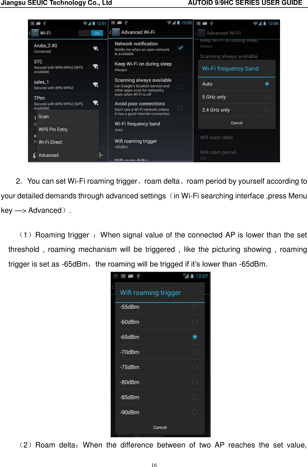 Jiangsu SEUIC Technology Co., Ltd                                              AUTOID 9/9HC SERIES USER GUIDE 16   2.  You can set Wi-Fi roaming trigger、roam delta、roam period by yourself according to your detailed demands through advanced settings（in Wi-Fi searching interface ,press Menu key &mdash;> Advanced）.  （1）Roaming trigger  ：When signal value of the connected AP is lower than the set threshold  ,  roaming  mechanism will be  triggered ,  like the  picturing  showing ,  roaming trigger is set as -65dBm，the roaming will be trigged if it‟s lower than -65dBm.  （2）Roam  delta：When  the  difference  between  of  two  AP  reaches  the  set  value, 