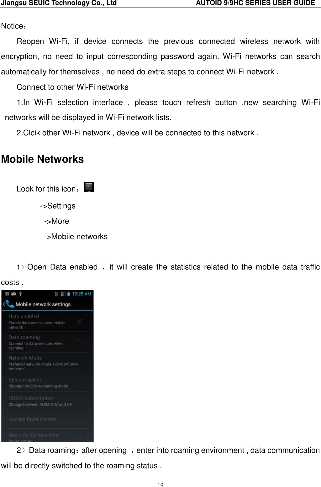 Jiangsu SEUIC Technology Co., Ltd                                              AUTOID 9/9HC SERIES USER GUIDE 19 Notice： Reopen  Wi-Fi,  if  device  connects  the  previous  connected  wireless  network  with encryption,  no  need  to  input  corresponding  password  again.  Wi-Fi  networks  can  search automatically for themselves , no need do extra steps to connect Wi-Fi network .   Connect to other Wi-Fi networks                           1.In  Wi-Fi  selection  interface  ,  please  touch  refresh  button  ,new  searching  Wi-Fi networks will be displayed in Wi-Fi network lists. 2.Clcik other Wi-Fi network , device will be connected to this network . Mobile Networks Look for this icon： ->Settings        ->More ->Mobile networks  1）Open  Data enabled  ，it  will  create  the  statistics  related  to  the  mobile data  traffic costs .  2）Data roaming：after opening  ，enter into roaming environment , data communication will be directly switched to the roaming status . 