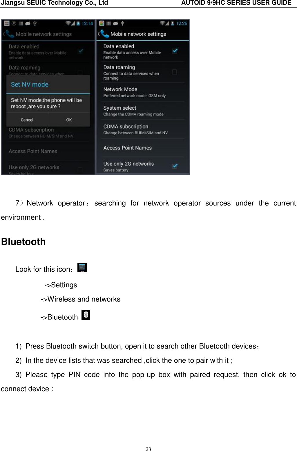Jiangsu SEUIC Technology Co., Ltd                                              AUTOID 9/9HC SERIES USER GUIDE 23    7）Network  operator ：searching  for  network  operator  sources  under  the  current environment . Bluetooth Look for this icon： ->Settings        ->Wireless and networks ->Bluetooth    1)  Press Bluetooth switch button, open it to search other Bluetooth devices； 2)  In the device lists that was searched ,click the one to pair with it ; 3)  Please  type  PIN  code  into  the  pop-up  box  with  paired  request,  then  click  ok  to connect device :    