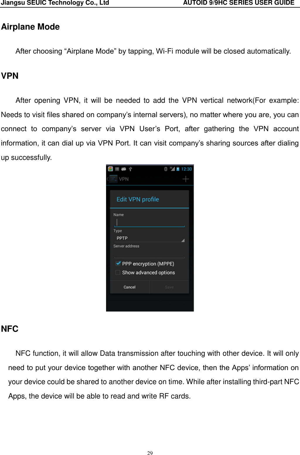 Jiangsu SEUIC Technology Co., Ltd                                              AUTOID 9/9HC SERIES USER GUIDE 29 Airplane Mode After choosing &ldquo;Airplane Mode&rdquo; by tapping, Wi-Fi module will be closed automatically.   VPN After  opening  VPN,  it  will  be  needed  to  add  the  VPN  vertical  network(For  example: Needs to visit files shared on company‟s internal servers), no matter where you are, you can connect  to  company‟s  server  via  VPN  User‟s  Port,  after  gathering  the  VPN  account information, it can dial up via VPN Port. It can visit company‟s sharing sources after dialing up successfully.      NFC NFC function, it will allow Data transmission after touching with other device. It will only need to put your device together with another NFC device, then the Apps‟ information on your device could be shared to another device on time. While after installing third-part NFC Apps, the device will be able to read and write RF cards.  