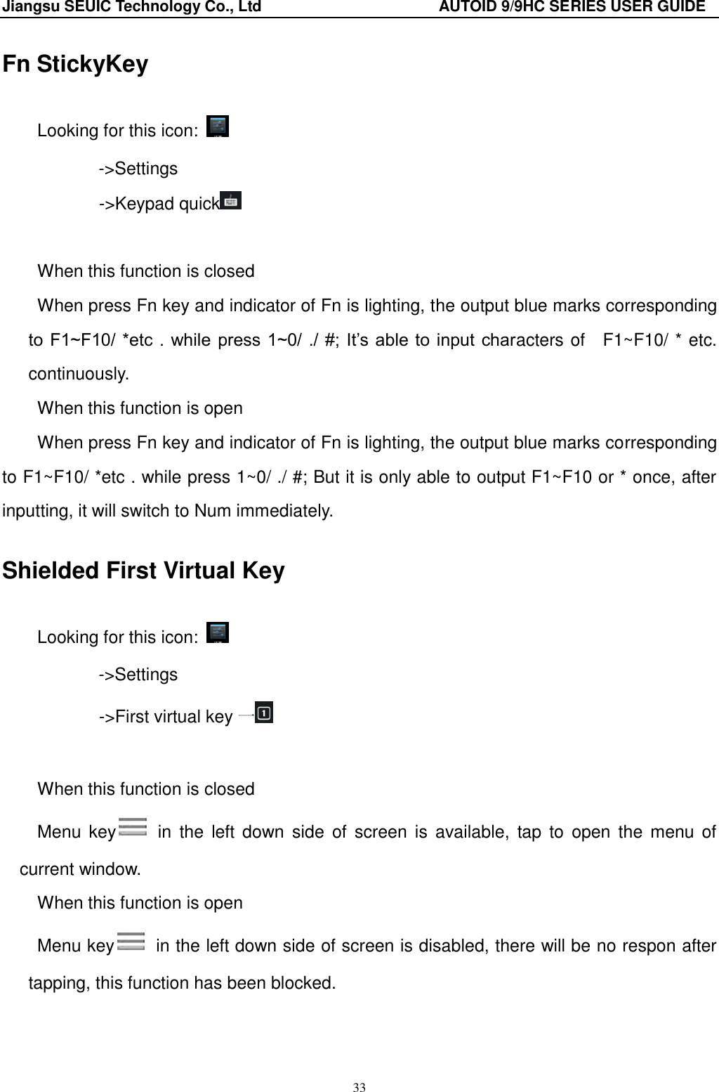 Jiangsu SEUIC Technology Co., Ltd                                              AUTOID 9/9HC SERIES USER GUIDE 33 Fn StickyKey Looking for this icon:   ->Settings        ->Keypad quick   When this function is closed When press Fn key and indicator of Fn is lighting, the output blue marks corresponding to F1~F10/ *etc . while  press 1~0/ ./ #;  It‟s able to input  characters of    F1~F10/ * etc. continuously.   When this function is open When press Fn key and indicator of Fn is lighting, the output blue marks corresponding to F1~F10/ *etc . while press 1~0/ ./ #; But it is only able to output F1~F10 or * once, after inputting, it will switch to Num immediately.   Shielded First Virtual Key   Looking for this icon:   ->Settings        ->First virtual key 一  When this function is closed Menu  key   in  the  left down  side  of screen  is  available,  tap to  open the  menu  of current window.   When this function is open Menu key   in the left down side of screen is disabled, there will be no respon after tapping, this function has been blocked.     