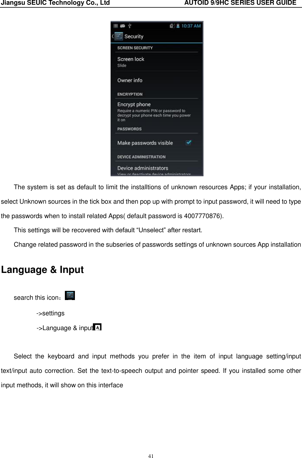 Jiangsu SEUIC Technology Co., Ltd                                              AUTOID 9/9HC SERIES USER GUIDE 41  The system is set as default to limit the installtions of unknown resources Apps; if your installation, select Unknown sources in the tick box and then pop up with prompt to input password, it will need to type the passwords when to install related Apps( default password is 4007770876). This settings will be recovered with default &ldquo;Unselect&rdquo; after restart. Change related password in the subseries of passwords settings of unknown sources App installation Language &amp; Input search this icon： ->settings        ->Language &amp; input   Select  the  keyboard  and  input  methods  you  prefer  in  the  item  of  input  language  setting/input text/input auto correction. Set the text-to-speech output and pointer speed. If you installed some other input methods, it will show on this interface 