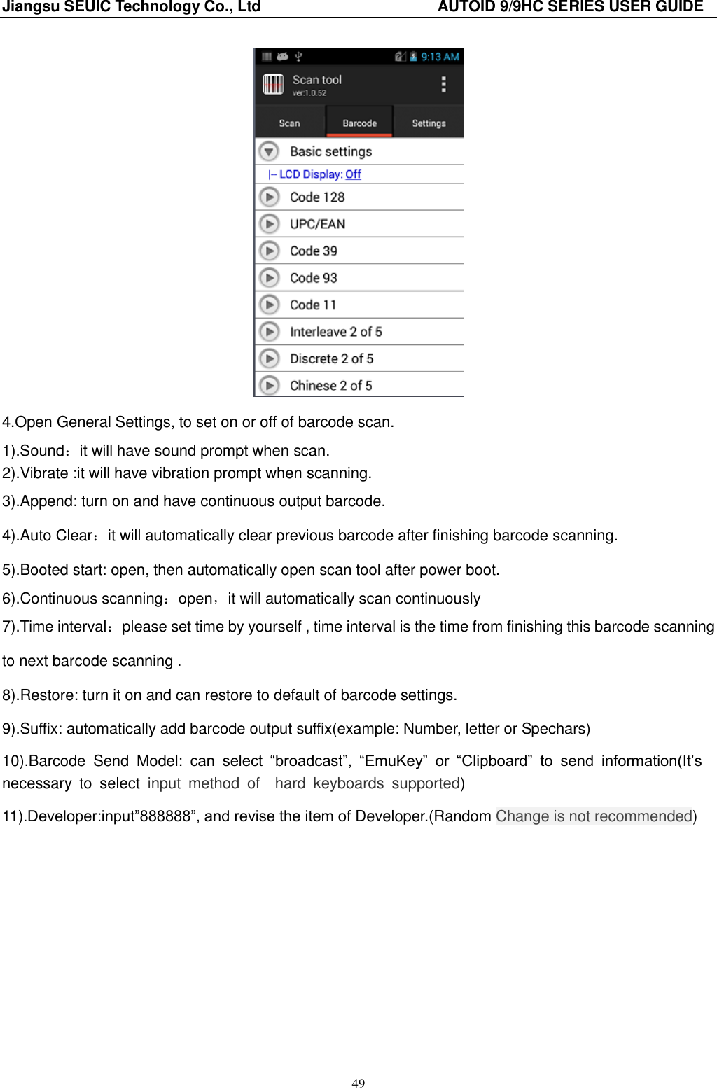 Jiangsu SEUIC Technology Co., Ltd                                              AUTOID 9/9HC SERIES USER GUIDE 49  4.Open General Settings, to set on or off of barcode scan. 1).Sound：it will have sound prompt when scan. 2).Vibrate :it will have vibration prompt when scanning. 3).Append: turn on and have continuous output barcode. 4).Auto Clear：it will automatically clear previous barcode after finishing barcode scanning. 5).Booted start: open, then automatically open scan tool after power boot. 6).Continuous scanning：open，it will automatically scan continuously 7).Time interval：please set time by yourself , time interval is the time from finishing this barcode scanning to next barcode scanning . 8).Restore: turn it on and can restore to default of barcode settings. 9).Suffix: automatically add barcode output suffix(example: Number, letter or Spechars) 10).Barcode  Send  Model:  can  select  &ldquo;broadcast&rdquo;,  &ldquo;EmuKey&rdquo; or  &ldquo;Clipboard&rdquo; to  send  information(It‟s necessary  to  select  input  method  of    hard  keyboards  supported) 11).Developer:input&rdquo;888888&rdquo;, and revise the item of Developer.(Random Change is not recommended) 