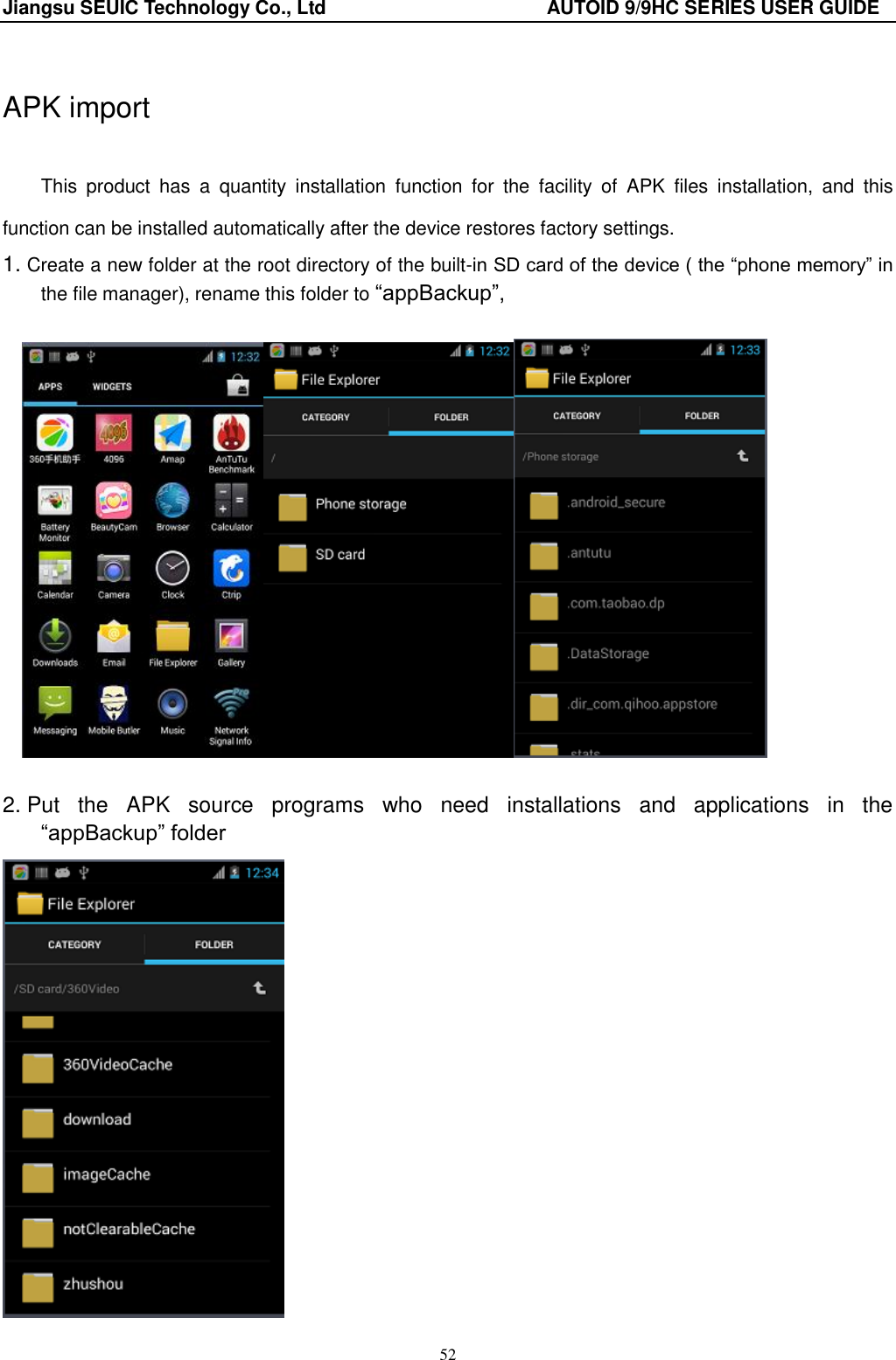 Jiangsu SEUIC Technology Co., Ltd                                              AUTOID 9/9HC SERIES USER GUIDE 52  APK import  This  product  has  a  quantity  installation  function  for  the  facility  of  APK  files  installation,  and  this function can be installed automatically after the device restores factory settings.   1. Create a new folder at the root directory of the built-in SD card of the device ( the &ldquo;phone memory&rdquo; in the file manager), rename this folder to &ldquo;appBackup&rdquo;,       2. Put  the  APK  source  programs  who  need  installations  and  applications  in  the   &ldquo;appBackup&rdquo; folder  