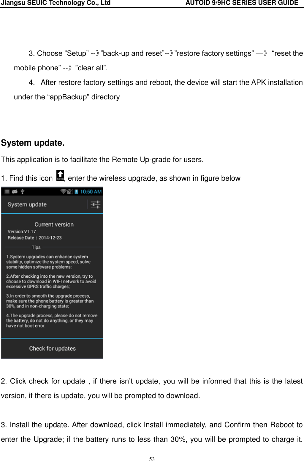 Jiangsu SEUIC Technology Co., Ltd                                              AUTOID 9/9HC SERIES USER GUIDE 53    3. Choose &ldquo;Setup&rdquo; --》&rdquo;back-up and reset&rdquo;--》&rdquo;restore factory settings&rdquo; &mdash;》 &ldquo;reset the mobile phone&rdquo; --》&rdquo;clear all&rdquo;. 4.   After restore factory settings and reboot, the device will start the APK installation under the &ldquo;appBackup&rdquo; directory   System update. This application is to facilitate the Remote Up-grade for users. 1. Find this icon  , enter the wireless upgrade, as shown in figure below   2. Click  check for  update ,  if there  isn‟t update,  you will be  informed that this  is the  latest version, if there is update, you will be prompted to download.    3. Install the update. After download, click Install immediately, and Confirm then Reboot to enter the Upgrade; if the battery runs to less than 30%, you will be prompted to charge it. 