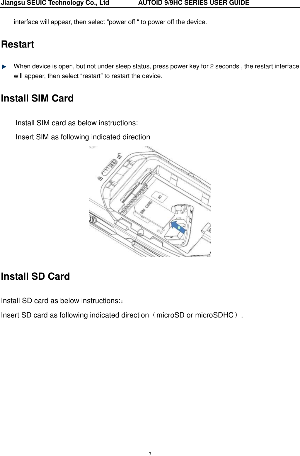 Jiangsu SEUIC Technology Co., Ltd                  AUTOID 9/9HC SERIES USER GUIDE 7 interface will appear, then select &ldquo;power off &ldquo; to power off the device. Restart   When device is open, but not under sleep status, press power key for 2 seconds , the restart interface will appear, then select &ldquo;restart&rdquo; to restart the device. Install SIM Card Install SIM card as below instructions: Insert SIM as following indicated direction  Install SD Card Install SD card as below instructions:： Insert SD card as following indicated direction（microSD or microSDHC）.  