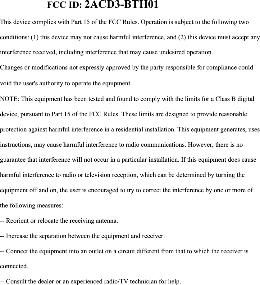 FCC ID: 2ACD3-BTH01This device complies with Part 15 of the FCC Rules. Operation is subject to the following two conditions: (1) this device may not cause harmful interference, and (2) this device must accept any interference received, including interference that may cause undesired operation. Changes or modifications not expressly approved by the party responsible for compliance could void the user's authority to operate the equipmentNOTE: This equipment has been tested and found to comply with the limits for a Class B digital device, pursuant to Part 15 of the FCC Rules. These limits are designed to provide reasonable protection against harmful interference in a residential installation. This equipment generates, uses instructions, may cause harmful interference to radio communications. However, there is no guarantee that interference will not occur in a particular installation. If this equipment does cause harmful interference to radio or television reception, which can be determined by turning the equipment off and on, the user is encouraged to try to correct the interference by one or more of the following measures: -- Reorient or relocate the receiving antenna. -- Increase the separation between the equipment and receiver. -- Connect the equipment into an outlet on a circuit different from that to which the receiver is connected. -- Consult the dealer or an experienced radio/TV technician for help.