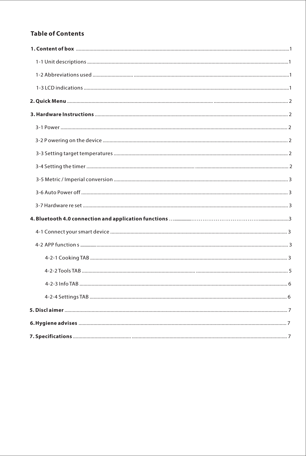 Table of Contents1. Content of box ..............................................................................................................................................................11-1 Unit descriptions .....................................................................................................................................................1     1-2 Abbreviations used .............................. ...................................................................................................................1     1-3 LCD indications ........................................................................................................................................................12. Quick Menu ............................................................................................................ ....................................................... 23. Hardware Instructions ............................................................................................................................................... 2  3-1 Power ........................................................................................................................................................................ 2     3-2 P owering on the device ......................................................................................................................................... 2     3-3 Setting target temperatures ................................................................................................................................. 2      3-4 Setting the timer ................................................................................ ..................................................................... 2    3-5 Metric / Imperial conversion ................................................................................................................................. 3      3-6 Auto Power off ......................................................................................................................................................... 3     3-7 Hardware re set ........................................................................................................................................................ 34. Bluetooth 4.0 connection and application functions &hellip;...............&hellip;&hellip;&hellip;&hellip;&hellip;&hellip;&hellip;&hellip;&hellip;&hellip;&hellip;&hellip;......................3     4-1 Connect your smart device ................................................................................................................................... 3      4-2 APP function s ............................................................................................................................................................ 3             4-2-1 Cooking TAB .................................................................................................................................................. 3             4-2-2 Tools TAB .................................................................................... .................................................................... 5             4-2-3 Info TAB .......................................................................................................................................................... 6             4-2-4 Settings TAB .................................................................................................................................................. 65. Discl aimer ..................................................................................................................................................................... 76. .......................................................................................................................................................... 77.Hygiene advisesSpecifications ........................................... ................................................................................................................... 7