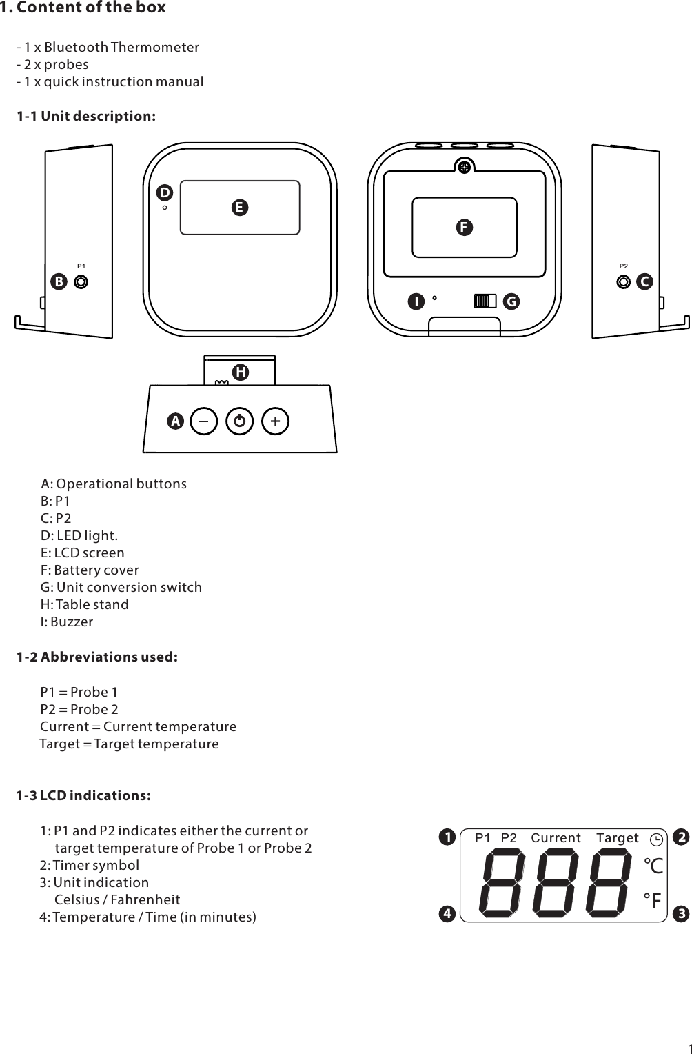 1. Content of the box      - 1 x BluetoothThermometer      - 2 x probes      - 1 x quick instruction manual1-1 Unit description:P1BP2CDEFGIAH              A: Operational buttons              B: P1              C: P2              D: LED light.              E: LCD screen              F: Battery cover              G: Unit conversion switch              H: Table stand              I: Buzzer1-2 Abbreviations used:              P1 = Probe 1              P2 = Probe 2              Current = Current temperatureTarget = Target temperature1-3 LCD indications:              1: P1 and P2 indicates either the current or                   target temperature of Probe 1 or Probe 2              2: Timer symbol              3: Unit indication                   Celsius / Fahrenheit              4: Temperature / Time (in minutes)18 8 8 ȭCurrent TargetP1 P21234