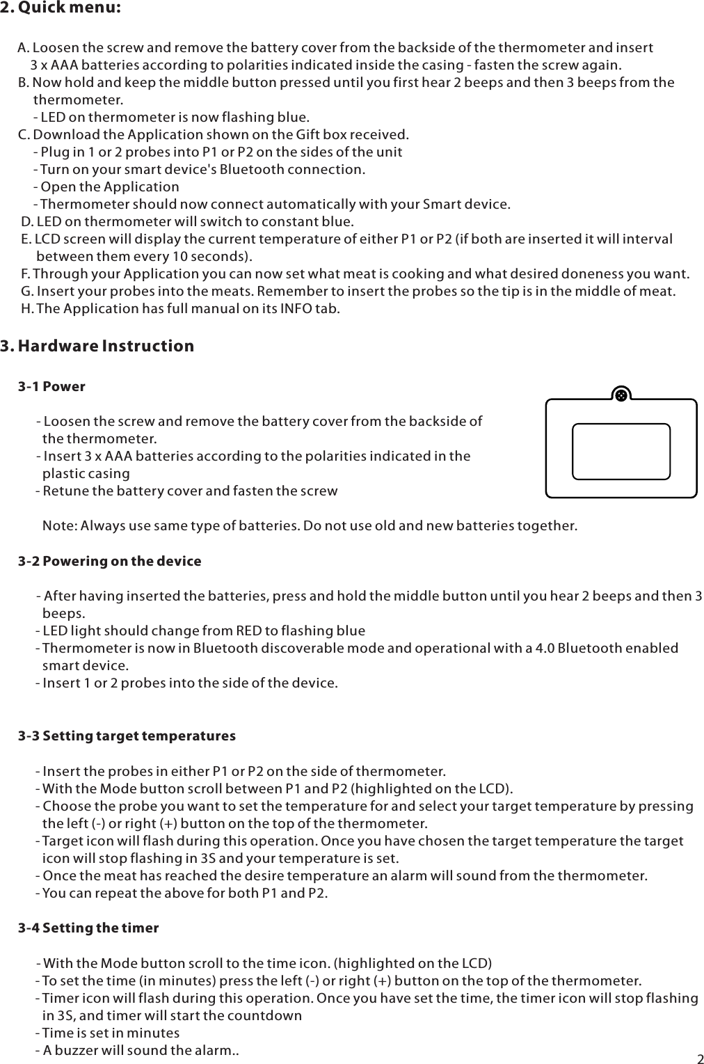 2. Quick menu:       A. Loosen the screw and remove the battery cover from the backside of the thermometer and insert           3 x AAA batteries according to polarities indicated inside the casing - fasten the screw again.       B. Now hold and keep the middle button pressed until you first hear 2 beeps and then 3 beeps from the            thermometer.           - LED on thermometer is now flashing blue.       C. Download the Application shown on the Gift box received.            - Plug in 1 or 2 probes into P1 or P2 on the sides of the unit           - Turn on your smart device's Bluetooth connection.           - Open the Application            - Thermometer should now connect automatically with your Smart device.       D. LED on thermometer will switch to constant blue.        E. LCD screen will display the current temperature of either P1 or P2 (if both are inserted it will interval             between them every 10 seconds).        F. Through your Application you can now set what meat is cooking and what desired doneness you want.        G. Insert your probes into the meats. Remember to insert the probes so the tip is in the middle of meat.        H. The Application has full manual on its INFO tab.3. Hardware Instruction      3-1 Power                      - Loosen the screw and remove the battery cover from the backside of               the thermometer.             - Insert 3 x AAA batteries according to the polarities indicated in the               plastic casing        - Retune the battery cover and fasten the screw              Note: Always use same type of batteries. Do not use old and new batteries together.       3-2 Powering on the device                      - After having inserted the batteries, press and hold the middle button until you hear 2 beeps and then 3               beeps.         - LED light should change from RED to flashing blue        - Thermometer is now in Bluetooth discoverable mode and operational with a 4.0 Bluetooth enabled               smart device.         - Insert 1 or 2 probes into the side of the device.      3-3 Setting target temperatures         - Insert the probes in either P1 or P2 on the side of thermometer.          - With the Mode button scroll between P1 and P2 (highlighted on the LCD).         - Choose the probe you want to set the temperature for and select your target temperature by pressing               the left (-) or right (+) button on the top of the thermometer.         - Target icon will flash during this operation. Once you have chosen the target temperature the target               icon will stop flashing in 3S and your temperature is set.         - Once the meat has reached the desire temperature an alarm will sound from the thermometer.         - You can repeat the above for both P1 and P2.       3-4 Setting the timer            - With the Mode button scroll to the time icon. (highlighted on the LCD)        - To set the time (in minutes) press the left (-) or right (+) button on the top of the thermometer.        - Timer icon will flash during this operation. Once you have set the time, the timer icon will stop flashing               in 3S, and timer will start the countdown        - Time is set in minutes        - A buzzer will sound the alarm.. 2