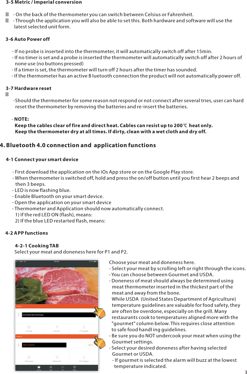 3-5 Metric / Imperial conversion   - On the back of the thermometer you can switch between Celsius or Fahrenheit.   - Through the application you will also be able to set this. Both hardware and software will use the        latest selected unit form.3-6 Auto Power off      - If no probe is inserted into the thermometer, it will automatically switch off after 15min.      - If no timer is set and a probe is inserted the thermometer will automatically switch off after 2 hours of         none use (no buttons pressed)      - If a timer is set, the thermometer will turn off 2 hours after the timer has sounded.      - If the thermometer has an active B luetooth connection the product will not automatically power off.3-7 Hardware reset       -Should the thermometer for some reason not respond or not connect after several tries, user can hard         reset the thermometer by removing the batteries and re-insert the batteries.- NOTE:         Keep the cables clear of fire and direct heat. Cables can resist up to 200℃ heat only.         Keep the thermometer dry at all times. If dirty, clean with a wet cloth and dry off.4. Bluetooth 4.0 connection and application functions4-1 Connect your smart device      - First download the application on the iOs App store or on the Google Play store.      - When thermometer is switched off, hold and press the on/off button until you first hear 2 beeps and         then 3 beeps.      - LED is now flashing blue.      - Enable Bluetooth on your smart device.      - Open the application on your smart device      - Thermometer and Application should now automatically connect.         1) If the red LED ON (flash), means:         2) If the blue LED restarted flash, means:4-2 APP functions4-2-1 CookingTABSelect your meat and doneness here for P1 and P2.3Choose your meat and doneness here.- Select your meat by scrolling left or right through the icons.- You can choose between Gourmet and USDA.- Doneness of meat should always be determined using   meat thermometer inserted in the thickest part of the   meat and away from the bone.While USDA  (United States Department of Agriculture)   temperature guidelines are valuable for food safety, they   are often be overdone, especially on the grill. Many   restaurants cook to temperatures aligned more with the   "gourmet" column below. This requires close attention   to safe food handl ing guidelines.- Be sure you do NOT undercook your meat when using the   Gourmet settings.- Select your desired doneness after having selected   Gourmet or USDA.   - If gourmet is selected the alarm will buzz at the lowest     temperature indicated.