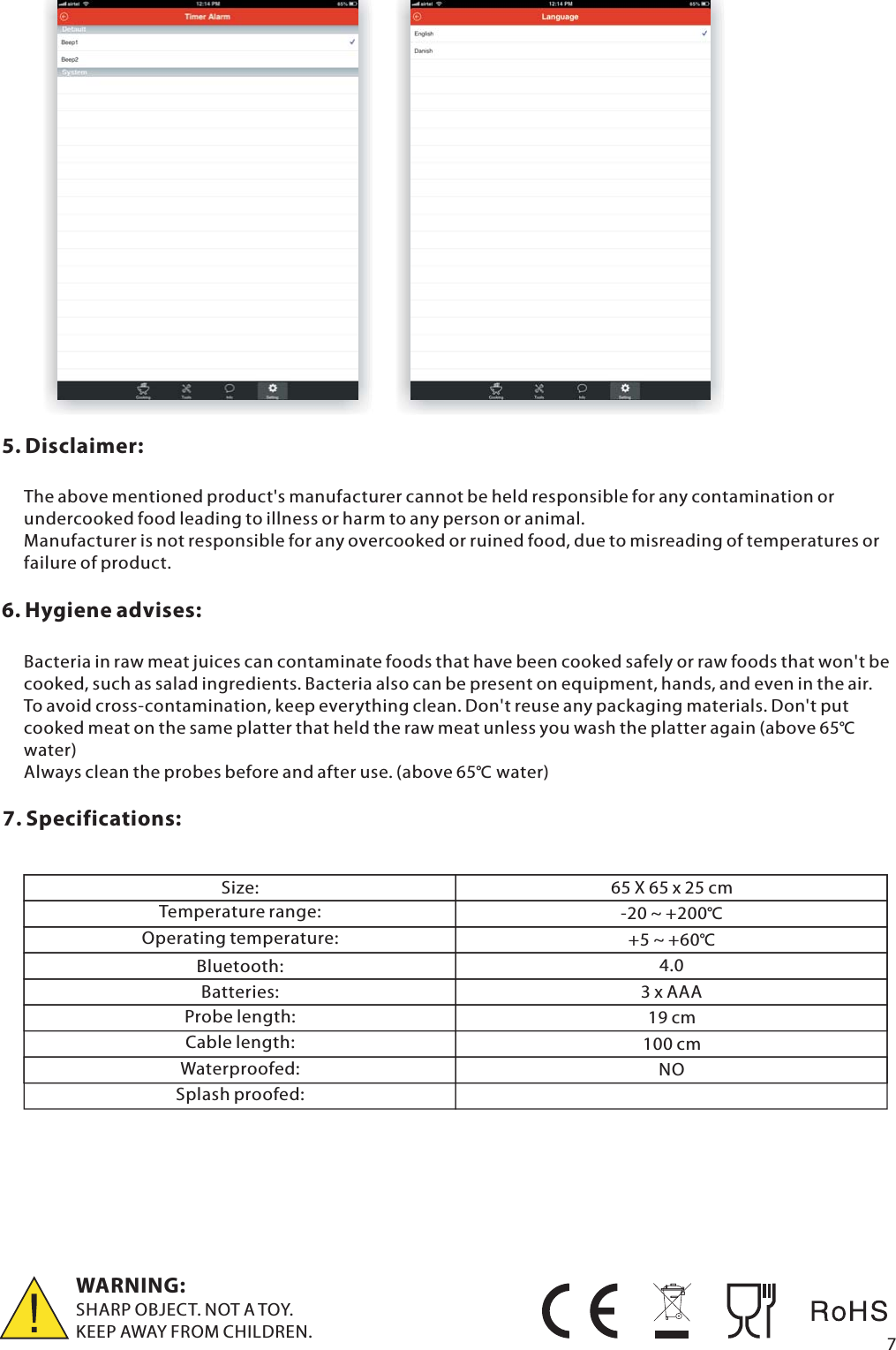 5. Disclaimer:The above mentioned product's manufacturer cannot be held responsible for any contamination or undercooked food leading to illness or harm to any person or animal. Manufacturer is not responsible for any overcooked or ruined food, due to misreading of temperatures or failure of product.6. Hygiene advises:Bacteria in raw meat juices can contaminate foods that have been cooked safely or raw foods that won't be cooked, such as salad ingredients. Bacteria also can be present on equipment, hands, and even in the air. To avoid cross-contamination, keep everything clean. Don't reuse any packaging materials. Don't put cooked meat on the same platter that held the raw meat unless you wash the platter again (above 65℃ water)Always clean the probes before and after use. (above 65℃ water)7. Specifications:  WARNING:SHARP OBJECT. NOT A TOY.KEEP AWAY FROM CHILDREN. 7Size:Temperature range:Operating temperature:Bluetooth:Batteries:Probe length: Cable length:Waterproofed: 65 X 65 x 25 cm-20 ~ +200℃+5 ~ +60℃4.03 x AAA19 cm100 cmNOSplash proofed: 