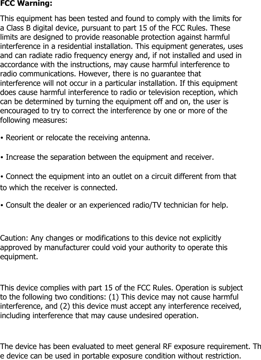 FCC Warning: This equipment has been tested and found to comply with the limits for a Class B digital device, pursuant to part 15 of the FCC Rules. These limits are designed to provide reasonable protection against harmful interference in a residential installation. This equipment generates, uses and can radiate radio frequency energy and, if not installed and used in accordance with the instructions, may cause harmful interference to radio communications. However, there is no guarantee that interference will not occur in a particular installation. If this equipment does cause harmful interference to radio or television reception, which can be determined by turning the equipment off and on, the user is encouraged to try to correct the interference by one or more of the following measures: &bull; Reorient or relocate the receiving antenna. &bull; Increase the separation between the equipment and receiver. &bull; Connect the equipment into an outlet on a circuit different from that to which the receiver is connected. &bull; Consult the dealer or an experienced radio/TV technician for help.  Caution: Any changes or modifications to this device not explicitly approved by manufacturer could void your authority to operate this equipment.  This device complies with part 15 of the FCC Rules. Operation is subject to the following two conditions: (1) This device may not cause harmful interference, and (2) this device must accept any interference received, including interference that may cause undesired operation.  The device has been evaluated to meet general RF exposure requirement. The device can be used in portable exposure condition without restriction. 