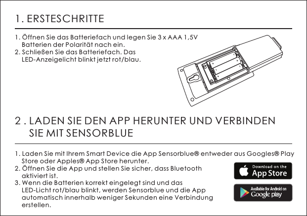 1. ERSTESCHRITTE1. &Ouml;ffnen Sie das Batteriefach und legen Sie 3 x AAA 1,5V     Batterien der Polarit&auml;t nach ein.2. Schlie&szlig;en Sie das Batteriefach. Das     LED-Anzeigelicht blinkt jetzt rot/blau.2 . LADEN SIE DEN APP HERUNTER UND VERBINDEN      SIE MIT SENSORBLUE1. Laden Sie mit Ihrem Smart Device die App Sensorblue&reg; entweder aus Googles&reg; Play     Store oder Apples&reg; App Store herunter. 2. &Ouml;ffnen Sie die App und stellen Sie sicher, dass Bluetooth     aktiviert ist. 3. Wenn die Batterien korrekt eingelegt sind und das     LED-Licht rot/blau blinkt, werden Sensorblue und die App     automatisch innerhalb weniger Sekunden eine Verbindung     erstellen.+-+-+-