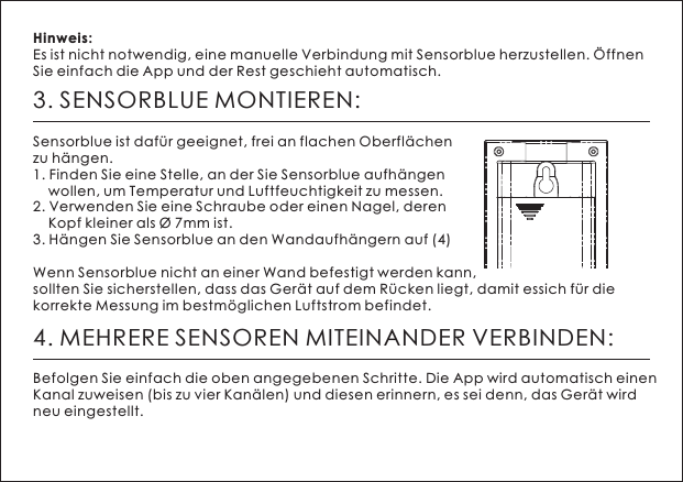 3. SENSORBLUE MONTIEREN:Sensorblue ist daf&uuml;r geeignet, frei an flachen Oberfl&auml;chen zu h&auml;ngen. 1. Finden Sie eine Stelle, an der Sie Sensorblue aufh&auml;ngen     wollen, um Temperatur und Luftfeuchtigkeit zu messen. 2. Verwenden Sie eine Schraube oder einen Nagel, deren     Kopf kleiner als &Oslash; 7mm ist.3. H&auml;ngen Sie Sensorblue an den Wandaufh&auml;ngern auf (4)Wenn Sensorblue nicht an einer Wand befestigt werden kann, sollten Sie sicherstellen, dass das Ger&auml;t auf dem R&uuml;cken liegt, damit essich f&uuml;r die korrekte Messung im bestm&ouml;glichen Luftstrom befindet. Hinweis: Es ist nicht notwendig, eine manuelle Verbindung mit Sensorblue herzustellen. &Ouml;ffnen Sie einfach die App und der Rest geschieht automatisch.4. MEHRERE SENSOREN MITEINANDER VERBINDEN:Befolgen Sie einfach die oben angegebenen Schritte. Die App wird automatisch einen Kanal zuweisen (bis zu vier Kan&auml;len) und diesen erinnern, es sei denn, das Ger&auml;t wird neu eingestellt.