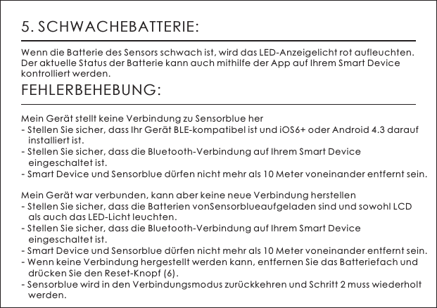 5. SCHWACHEBATTERIE:Wenn die Batterie des Sensors schwach ist, wird das LED-Anzeigelicht rot aufleuchten. Der aktuelle Status der Batterie kann auch mithilfe der App auf Ihrem Smart Device kontrolliert werden.FEHLERBEHEBUNG:Mein Ger&auml;t stellt keine Verbindung zu Sensorblue her- Stellen Sie sicher, dass Ihr Ger&auml;t BLE-kompatibel ist und iOS6+ oder Android 4.3 darauf    installiert ist.- Stellen Sie sicher, dass die Bluetooth-Verbindung auf Ihrem Smart Device    eingeschaltet ist.- Smart Device und Sensorblue d&uuml;rfen nicht mehr als 10 Meter voneinander entfernt sein.Mein Ger&auml;t war verbunden, kann aber keine neue Verbindung herstellen- Stellen Sie sicher, dass die Batterien vonSensorblueaufgeladen sind und sowohl LCD    als auch das LED-Licht leuchten.- Stellen Sie sicher, dass die Bluetooth-Verbindung auf Ihrem Smart Device    eingeschaltet ist.- Smart Device und Sensorblue d&uuml;rfen nicht mehr als 10 Meter voneinander entfernt sein. - Wenn keine Verbindung hergestellt werden kann, entfernen Sie das Batteriefach und    dr&uuml;cken Sie den Reset-Knopf (6).- Sensorblue wird in den Verbindungsmodus zur&uuml;ckkehren und Schritt 2 muss wiederholt    werden.