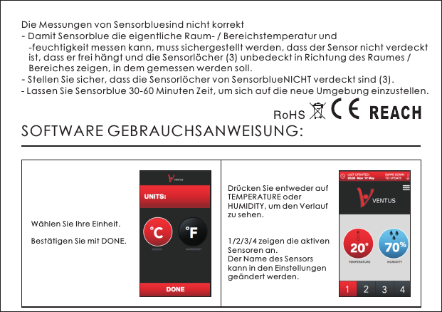 Die Messungen von Sensorbluesind nicht korrekt- Damit Sensorblue die eigentliche Raum- / Bereichstemperatur und   -feuchtigkeit messen kann, muss sichergestellt werden, dass der Sensor nicht verdeckt    ist, dass er frei h&auml;ngt und die Sensorl&ouml;cher (3) unbedeckt in Richtung des Raumes /    Bereiches zeigen, in dem gemessen werden soll.- Stellen Sie sicher, dass die Sensorl&ouml;cher von SensorblueNICHT verdeckt sind (3).- Lassen Sie Sensorblue 30-60 Minuten Zeit, um sich auf die neue Umgebung einzustellen.SOFTWARE GEBRAUCHSANWEISUNG:W&auml;hlen Sie Ihre Einheit. Best&auml;tigen Sie mit DONE. Dr&uuml;cken Sie entweder auf TEMPERATURE oder HUMIDITY, um den Verlauf zu sehen.1/2/3/4 zeigen die aktiven Sensoren an. Der Name des Sensors kann in den Einstellungen ge&auml;ndert werden. 