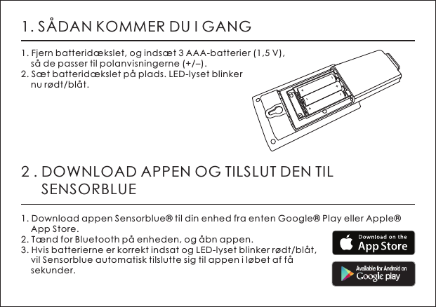 1. S&Aring;DAN KOMMER DU I GANG1. Fjern batterid&aelig;kslet, og inds&aelig;t 3 AAA-batterier (1,5 V),     s&aring; de passer til polanvisningerne (+/&ndash;).2. S&aelig;t batterid&aelig;kslet p&aring; plads. LED-lyset blinker     nu r&oslash;dt/bl&aring;t.2 . DOWNLOAD APPEN OG TILSLUT DEN TIL      SENSORBLUE1. Download appen Sensorblue&reg; til din enhed fra enten Google&reg; Play eller Apple&reg;     App Store.2. T&aelig;nd for Bluetooth p&aring; enheden, og &aring;bn appen.3. Hvis batterierne er korrekt indsat og LED-lyset blinker r&oslash;dt/bl&aring;t,     vil Sensorblue automatisk tilslutte sig til appen i l&oslash;bet af f&aring;     sekunder.+-+-+-