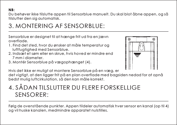3. MONTERING AF SENSORBLUE:Sensorblue er designet til at h&aelig;nge frit ud fra en j&aelig;vn overflade.1. Find det sted, hvor du &oslash;nsker at m&aring;le temperatur og     luftfugtighed med Sensorblue.2. Inds&aelig;t et s&oslash;m eller en skrue, hvis hoved er mindre end     7 mm i diameter.3. Mont&eacute;r Sensorblue p&aring; v&aelig;goph&aelig;nget (4).Hvis det ikke er muligt at montere Sensorblue p&aring; en v&aelig;g, er det vigtigt, at den ligger frit p&aring; en plan overflade med bagsiden nedad for at opn&aring; bedst mulig luftcirkulation, s&aring; den kan m&aring;le korrekt. NB: Du beh&oslash;ver ikke tilslutte appen til Sensorblue manuelt. Du skal blot &aring;bne appen, og s&aring; tilslutter den sig automatisk.4. S&Aring;DAN TILSLUTTER DU FLERE FORSKELLIGE     SENSORER:F&oslash;lg de ovenst&aring;ende punkter. Appen tildeler automatisk hver sensor en kanal (op til 4) og vil huske kanalen, medmindre apparatet nulstilles.