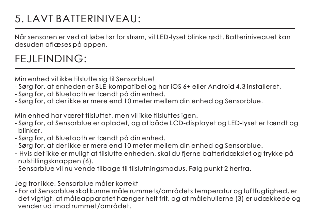 5. LAVT BATTERINIVEAU:N&aring;r sensoren er ved at l&oslash;be t&oslash;r for str&oslash;m, vil LED-lyset blinke r&oslash;dt. Batteriniveauet kan desuden afl&aelig;ses p&aring; appen.FEJLFINDING:Min enhed vil ikke tilslutte sig til Sensorblue!- S&oslash;rg for, at enheden er BLE-kompatibel og har iOS 6+ eller Android 4.3 installeret.- S&oslash;rg for, at Bluetooth er t&aelig;ndt p&aring; din enhed.- S&oslash;rg for, at der ikke er mere end 10 meter mellem din enhed og Sensorblue.Min enhed har v&aelig;ret tilsluttet, men vil ikke tilsluttes igen.- S&oslash;rg for, at Sensorblue er opladet, og at b&aring;de LCD-displayet og LED-lyset er t&aelig;ndt og   blinker.- S&oslash;rg for, at Bluetooth er t&aelig;ndt p&aring; din enhed.- S&oslash;rg for, at der ikke er mere end 10 meter mellem din enhed og Sensorblue.- Hvis det ikke er muligt at tilslutte enheden, skal du fjerne batterid&aelig;kslet og trykke p&aring;   nulstillingsknappen (6).- Sensorblue vil nu vende tilbage til tilslutningsmodus. F&oslash;lg punkt 2 herfra.Jeg tror ikke, Sensorblue m&aring;ler korrekt- For at Sensorblue skal kunne m&aring;le rummets/omr&aring;dets temperatur og luftfugtighed, er   det vigtigt, at m&aring;leapparatet h&aelig;nger helt frit, og at m&aring;lehullerne (3) er ud&aelig;kkede og   vender ud imod rummet/omr&aring;det.