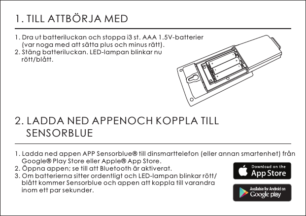 1. TILL ATTB&Ouml;RJA MED1. Dra ut batteriluckan och stoppa i3 st. AAA 1.5V-batterier    (var noga med att s&auml;tta plus och minus r&auml;tt). 2. St&auml;ng batteriluckan. LED-lampan blinkar nu     r&ouml;tt/bl&aring;tt. 2. LADDA NED APPENOCH KOPPLA TILL     SENSORBLUE1. Ladda ned appen APP Sensorblue&reg; till dinsmarttelefon (eller annan smartenhet) fr&aring;n     Google&reg; Play Store eller Apple&reg; App Store.2. &Ouml;ppna appen; se till att Bluetooth &auml;r aktiverat. 3. Om batterierna sitter ordentligt och LED-lampan blinkar r&ouml;tt/    bl&aring;tt kommer Sensorblue och appen att koppla till varandra     inom ett par sekunder.+-+-+-