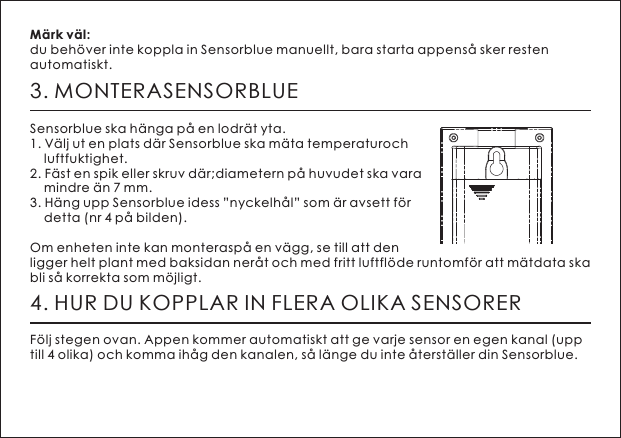 3. MONTERASENSORBLUESensorblue ska h&auml;nga p&aring; en lodr&auml;t yta.1. V&auml;lj ut en plats d&auml;r Sensorblue ska m&auml;ta temperaturoch     luftfuktighet. 2. F&auml;st en spik eller skruv d&auml;r;diametern p&aring; huvudet ska vara     mindre &auml;n 7 mm.3. H&auml;ng upp Sensorblue idess &rdquo;nyckelh&aring;l&rdquo; som &auml;r avsett f&ouml;r     detta (nr 4 p&aring; bilden).Om enheten inte kan monterasp&aring; en v&auml;gg, se till att den ligger helt plant med baksidan ner&aring;t och med fritt luftfl&ouml;de runtomf&ouml;r att m&auml;tdata ska bli s&aring; korrekta som m&ouml;jligt.M&auml;rk v&auml;l: du beh&ouml;ver inte koppla in Sensorblue manuellt, bara starta appens&aring; sker resten automatiskt. 4. HUR DU KOPPLAR IN FLERA OLIKA SENSORERF&ouml;lj stegen ovan. Appen kommer automatiskt att ge varje sensor en egen kanal (upp till 4 olika) och komma ih&aring;g den kanalen, s&aring; l&auml;nge du inte &aring;terst&auml;ller din Sensorblue. 