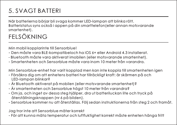 5. SVAGT BATTERIN&auml;r batterierna b&ouml;rjar bli svaga kommer LED-lampan att blinka r&ouml;tt.Batteristatus syns ocks&aring; i appen p&aring; din smarttelefon(eller annan motsvarande smartenhet).FELS&Ouml;KNINGMin mobil kopplarinte till Sensorblue!- Den m&aring;ste vara BLE-kompatibeloch ha iOS 6+ eller Android 4.3 installerat. - Bluetooth m&aring;ste vara aktiverat imobilen (eller motsvarande smartenhet). - Smartenheten och Sensorblue m&aring;ste vara inom 10 meter fr&aring;n varandra. Min Sensorblue-enhet har varit kopplad men kan inte koppla till smartenheten igen- F&ouml;rs&auml;kra dig om att enhetens batteri har tillr&auml;ckligt kraft: &auml;r sk&auml;rmen p&aring; och    LED-lampan blinkar? - &Auml;r Bluetooth aktiverat p&aring; mobilen (eller motsvarande smartenhet)?- &Auml;r smartenheten och Sensorblue h&ouml;gst 10 meter fr&aring;n varandra?- Om ja, och inget av dessa steg hj&auml;lper, dra ut batteriluckan lite och tryck p&aring;    &aring;terst&auml;llningsknappen (nr 6 p&aring; bilden).- Sensorblue kommer nu att &aring;terst&auml;llas. F&ouml;lj sedan instruktionerna fr&aring;n steg 2 och fram&aring;t.Jag tror inte att Sensorblue m&auml;ter korrekt- F&ouml;r att kunna m&auml;ta temperatur och luftfuktighet korrekt m&aring;ste enheten h&auml;nga fritt  