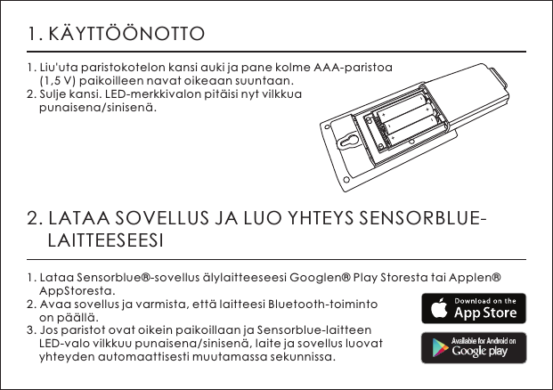 1. K&Auml;YTT&Ouml;&Ouml;NOTTO1. Liu'uta paristokotelon kansi auki ja pane kolme AAA-paristoa     (1,5 V) paikoilleen navat oikeaan suuntaan. 2. Sulje kansi. LED-merkkivalon pit&auml;isi nyt vilkkua     punaisena/sinisen&auml;.2. LATAA SOVELLUS JA LUO YHTEYS SENSORBLUE-    LAITTEESEESI1. Lataa Sensorblue&reg;-sovellus &auml;lylaitteeseesi Googlen&reg; Play Storesta tai Applen&reg;     AppStoresta. 2. Avaa sovellus ja varmista, ett&auml; laitteesi Bluetooth-toiminto     on p&auml;&auml;ll&auml;.3. Jos paristot ovat oikein paikoillaan ja Sensorblue-laitteen     LED-valo vilkkuu punaisena/sinisen&auml;, laite ja sovellus luovat     yhteyden automaattisesti muutamassa sekunnissa.+-+-+-