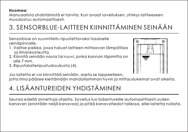 3. SENSORBLUE-LAITTEEN KIINNITT&Auml;MINEN SEIN&Auml;&Auml;NSensorblue on suunniteltu ripustettavaksi tasaiselle sein&auml;pinnalle.1. Valitse paikka, jossa haluat laitteen mittaavan l&auml;mp&ouml;tilaa      ja ilmankosteutta.2. Kiinnit&auml; sein&auml;&auml;n naula tai ruuvi, jonka kannan l&auml;pimitta on     alle 7 mm.3. Ripustalaiteripustuskoukusta (4).Jos laitetta ei voi kiinnitt&auml;&auml; sein&auml;&auml;n, aseta se lappeelleen, jotta ilma p&auml;&auml;see kiert&auml;m&auml;&auml;n mahdollisimman hyvin ja mittauslukemat ovat oikeita.Huomaa: Manuaalista yhdist&auml;mist&auml; ei tarvita. Kun avaat sovelluksen, yhteys laitteeseen muodostuu automaattisesti.4. LIS&Auml;ANTUREIDEN YHDIST&Auml;MINENSeuraa edell&auml; annettuja ohjeita. Sovellus luo lis&auml;antureille automaattisesti uuden kanavan (enint&auml;&auml;n nelj&auml; kanavaa) ja pit&auml;&auml; kanavatiedot tallessa, ellei laitetta nollata.