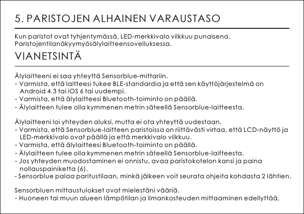 5. PARISTOJEN ALHAINEN VARAUSTASOKun paristot ovat tyhjentym&auml;ss&auml;, LED-merkkivalo vilkkuu punaisena. Paristojentilan&auml;kyymy&ouml;s&auml;lylaitteensovelluksessa.VIANETSINT&Auml;&Auml;lylaitteeni ei saa yhteytt&auml; Sensorblue-mittariin.- Varmista, ett&auml; laitteesi tukee BLE-standardia ja ett&auml; sen k&auml;ytt&ouml;j&auml;rjestelm&auml; on    Android 4.3 tai iOS 6 tai uudempi. - Varmista, ett&auml; &auml;lylaitteesi Bluetooth-toiminto on p&auml;&auml;ll&auml;.- &Auml;lylaitteen tulee olla kymmenen metrin s&auml;teell&auml; Sensorblue-laitteesta.&Auml;lylaitteeni loi yhteyden aluksi, mutta ei ota yhteytt&auml; uudestaan.- Varmista, ett&auml; Sensorblue-laitteen paristoissa on riitt&auml;v&auml;sti virtaa, ett&auml; LCD-n&auml;ytt&ouml; ja    LED-merkkivalo ovat p&auml;&auml;ll&auml; ja ett&auml; merkkivalo vilkkuu.- Varmista, ett&auml; &auml;lylaitteesi Bluetooth-toiminto on p&auml;&auml;ll&auml;. - &Auml;lylaitteen tulee olla kymmenen metrin s&auml;teell&auml; Sensorblue-laitteesta.- Jos yhteyden muodostaminen ei onnistu, avaa paristokotelon kansi ja paina    nollauspainiketta (6). - Sensorblue palaa paritustilaan, mink&auml; j&auml;lkeen voit seurata ohjeita kohdasta 2 l&auml;htien.Sensorbluen mittaustulokset ovat mielest&auml;ni v&auml;&auml;ri&auml;.- Huoneen tai muun alueen l&auml;mp&ouml;tilan ja ilmankosteuden mittaaminen edellytt&auml;&auml;, 