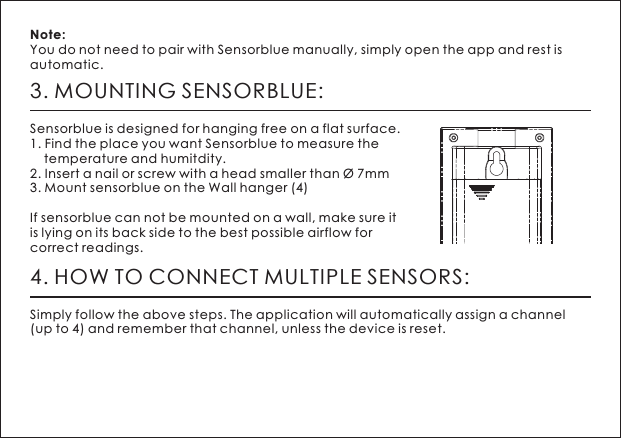 3. MOUNTING SENSORBLUE:Sensorblue is designed for hanging free on a flat surface.1. Find the place you want Sensorblue to measure the     temperature and humitdity. 2. Insert a nail or screw with a head smaller than &Oslash; 7mm 3. Mount sensorblue on the Wall hanger (4)If sensorblue can not be mounted on a wall, make sure it is lying on its back side to the best possible airflow for correct readings. Note: You do not need to pair with Sensorblue manually, simply open the app and rest is automatic.  4. HOW TO CONNECT MULTIPLE SENSORS:Simply follow the above steps. The application will automatically assign a channel (up to 4) and remember that channel, unless the device is reset.