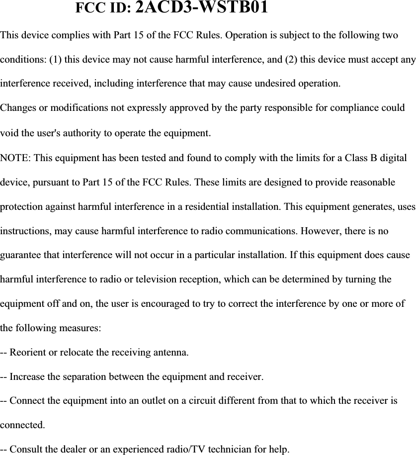 FCC ID: 2ACD3-WSTB01This device complies with Part 15 of the FCC Rules. Operation is subject to the following two conditions: (1) this device may not cause harmful interference, and (2) this device must accept any interference received, including interference that may cause undesired operation. Changes or modifications not expressly approved by the party responsible for compliance could void the user's authority to operate the equipmentNOTE: This equipment has been tested and found to comply with the limits for a Class B digital device, pursuant to Part 15 of the FCC Rules. These limits are designed to provide reasonable protection against harmful interference in a residential installation. This equipment generates, uses instructions, may cause harmful interference to radio communications. However, there is no guarantee that interference will not occur in a particular installation. If this equipment does cause harmful interference to radio or television reception, which can be determined by turning the equipment off and on, the user is encouraged to try to correct the interference by one or more of the following measures: -- Reorient or relocate the receiving antenna. -- Increase the separation between the equipment and receiver. -- Connect the equipment into an outlet on a circuit different from that to which the receiver is connected. -- Consult the dealer or an experienced radio/TV technician for help.