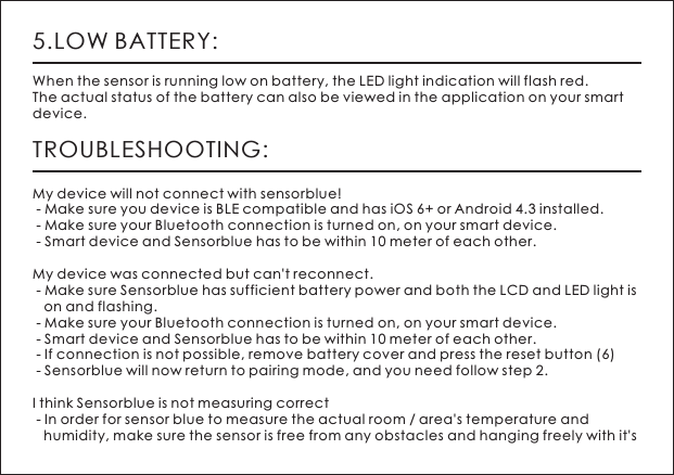 5.LOW BATTERY:When the sensor is running low on battery, the LED light indication will flash red. The actual status of the battery can also be viewed in the application on your smart device. TROUBLESHOOTING:My device will not connect with sensorblue! - Make sure you device is BLE compatible and has iOS 6+ or Android 4.3 installed.  - Make sure your Bluetooth connection is turned on, on your smart device.  - Smart device and Sensorblue has to be within 10 meter of each other. My device was connected but can't reconnect.  - Make sure Sensorblue has sufficient battery power and both the LCD and LED light is    on and flashing.  - Make sure your Bluetooth connection is turned on, on your smart device.  - Smart device and Sensorblue has to be within 10 meter of each other.  - If connection is not possible, remove battery cover and press the reset button (6)  - Sensorblue will now return to pairing mode, and you need follow step 2. I think Sensorblue is not measuring correct - In order for sensor blue to measure the actual room / area's temperature and    humidity, make sure the sensor is free from any obstacles and hanging freely with it's 